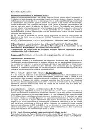 70
Présentation du laboratoire
Présentation du laboratoire et réalisations en 2018
Le laboratoire des venins et toxines a été crée en 1986 avec comme premier objectif l’amélioration et
l’évaluation de la sérothérapie anti-scorpionique. Avec le recrutement de biochimistes, de chimistes et
de biologistes moléculaires et la mise en place progressive de paillasses dédiées à la purification et à
la caractérisation des protéines, plusieurs toxines de scorpions et de vipères ont été identifiées,
clonées et exprimées. Une plateforme de criblage Phage Display de banques combinatoires a été
mise en place et a servit à la sélection de ‘Binders' de Toxines. Ces molécules sont dotées de
diverses activités pharmacologiques (pro et anti coagulante, pro et anti-agrégantes, anti-tumorale,
anti-angiogénique, immunosuppressive…). L’étude approfondie de ces activités a nécessité le
développement de plusieurs méthodologies dans des domaines variés (culture cellulaire, Ingénierie
génétique, électrophysiologie…)
En 2011 et avec le démarrage du premier contrat programme, un début de restructuration du
laboratoire a été opéré avec un changement d’intitulé: "Laboratoire des Venins et Biomolécules
Thérapeutiques",
Au cours du deuxième mandat 2016-2019, trois programmes - thématiques ont été développés :
1l Biomolécules de venins : implication dans le Cancer et I’Ischémie (Pr. Najet Srairi-Abid)
2l Nano-anticorps et Biomolécules : Applications théranostiques et de vectorisation par les
nanoparticules (NanoBIOMedika, Pr. Balkiss Bouhaouala-Zahar)
3l Biomolécules de venins visant des récepteurs impliqués dans des canalopathies et des
maladies virales (Dr.Rym Benkhalifa)
Programme I : Biomolécules anti-tumorale; anti-angiogénique etlou anti-microbienne
I.1 Biomolécules anti-tumorales
La croissance tumorale et le développement de métastases, directement liées à l'inflammation et
l'angiogenèse, requièrent l’intervention de plusieurs éléments tels que les récepteurs membranaires,
les protéases membranaires et les canaux ioniques exprimés de façon spécifique et à des niveaux
élevés dans les cellules cancéreuses. Ces éléments sont nécessaires pour la signalisation,
l’adhésion, la prolifération et la motilité des cellules cancéreuses. Plusieurs études ont prouvé que le
ciblage de ces éléments pourrait inhiber le processus tumoral.
I.1.1 Les molécules agissant via les intégrines (Pr. Naziha Marrakchi)
A la fois molécules d’adhésion et de signalisation, les intégrines jouent un rôle important dans la
motilité cellulaire et assurent un transfert bidirectionnel d’informations entre la cellule et son
environnement. Ces récepteurs sont impliqués dans la prolifération, la survie et l’apoptose, ainsi que
la migration et l’invasion des cellules, processus essentiels dans la formation de métastases
cancéreuses et la néoangiogenèse tumorale. Dans ce contexte et dans le cadre d’une thérapie anti
cancéreuse, plusieurs molécules des venins de serpent ont été évaluées pour leurs effets anti-
tumoraux et pro-apoptotiques.
a) Les désintégrines : molécules anti-inflammatoires (Dr. Jed Jebali)
Deux désintégrines, CC5 et CC8, du venin de la vipère Cerastes cerastes étaient capables de réduire la
réponse pro-inflammatoire en diminuant la sécrétion des cytokines IL6 et le TNFa dans les surnageants de
culture après la stimulation par des lipopolysaccharides (LPS) d’une lignée monocytaire myéloïde (cellules
THP1) différenciée en macrophage soit avant et/ou après stimulation par le LPS. Cependant une légère
diminution a été observée pour l’IL8. Egalement une augmentation de la sécrétion de l’IL10, une cytokine
qui agisse en diminuant la réponse inflammatoire. Les résultats Western blot utilisant des anticorps
spécifiques ont montré une absence de phosphorylation du facteur de transcription NF-kB, des kinases
AKT, de la forme phosphorylée de P38 et de p42/44. Egalement, nos résultats ont montré, qu’après
traitement des cellules par la CC5 ou la CC8, il y a une diminution de niveau d’expression de deux
intégrines av et þ3. Ce résultat suggère que ces intégrines pourraient être impliquées dans les processus
de régulation de l’activité anti-inflammatoire par la CC5 ou la CC8.
b/ PIVL : Kunitz inhibiteur, de faible masse moléculaire (Dr. Maram Morjen)
Nos résultats obtenus par Westren Blot du traitement des cellules U87 par la protéine PIVL du venin
Macrovipera lebetina montrent une diminution de la phosphorylation d’AKT couplée à une amplificati-
 