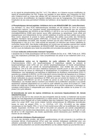 71
on du signal de phosphorylation des Erk 1 et 2. Par ailleurs, on n’observe aucune modification du
signal de phosphorylation de P38. D’après ces résultats on peut déduire que l’interaction du PIVL
avec l’intégrine avþ3 au niveau des cellules U87 fait intervenir les voies MAPK et PI3 Kinase-Akt :
voies de survie, de prolifération, de migration cellulaire ainsi que de l’angiogenèse. Par conséquent,
l’implication de ces voies permettrait l’inhibition de l’adhésion, de la migration et l’invasion des cellules
U87.
cl Phospholipases derived peptides: Inhibiteurs de la voie NOlsGClcGMP (Dr. Lamia Borchani)
Les Hemilipin 1-2, deux PLA2 hétérodimériques sécrétées ont été extraits du venin de scorpion
Hemiscorpius lepturus. Les premières études pharmacologiques ont démontré que ces enzymes
inhibent l'angiogenèse des HUVECs et des HPAECs in vitro et in vivo sur le modèle de membrane
chorioallantoïdienne (CAM) sans exercer aucun effet cytotoxique ou apoptotique. Leurs effets anti
angiogéniques sont indépendants de leur activité catalytique et portés par leurs petites sous-unités.
Nous avons séquencé et produit la forme synthétique des petites sous-unités des hémilipines
appelées Hemilipins derived peptide (HDPs1&2), et évalué leur activité anti-angiostatique sur les
cellules endothéliales EA.hy926. Nos résultats montrent que les deux HDPs1&2 ont un impact sur
l'angiogenèse in vitro et in vivo. Cette activité est associée à la réduction des niveaux cellulaires du
monoxyde d'azote (NO). Des études moléculaires ont montré que ces peptides exercent leur activité
en agissant sur la voie de signalisation de NO/sGC/cGMP. Des expériences sur des souris « nude »
sont en cours de réalisation pour tester les propriétés anti-tumorales des peptides HDPs1&2.
I.1.2 Les molécules antitumorales induisant I’apoptose
L’apoptose est un mode physiologique actif de mort cellulaire (le Duc et al., 1996, Fulda et al., 2003)
qui a des implications profondes pour notre compréhension de cancer et son traitement (Kerr et al.,
1994).
al Biomolécule active sur la régulation du cycle cellulaire (Dr Lamia Borchani)
L'Heminecrolysine (HNC), une lysophospholipase D bispécifique capable de produire le
lysophosphatidique acide (LPA) par son activité lysophospholipasique et l'acide phosphatidique
cyclique le (cPA) par son activité de transphosphatidylation, s'est révélée être une molécule
apoptotique. LPA et le cPA sont deux médiateurs lipidiques bioactifs jouant un rôle important dans
plusieurs formes de cancer en influençant le développement, la progression ainsi que le potentiel
métastatique. Leur signalisation est spécifique et dépendante de récepteurs membranaires (LPA1-7)
associés aux protéines G (RCPG). Le cPA a été décrit comme inducteur de l'apoptose et un inhibiteur
de la prolifération cellulaire et de l'invasion de cellules tumorales. Nous nous somme intéressés à
l'étude moléculaire du pouvoir apoptotique de l'HNC ainsi que son produit de réaction le cPA sur la
lignée cellulaire MDA-MB-231 qui est un modèle de cancer du sein humain hautement invasif et
métastatique. Les résultats obtenus montrent une inhibition de la prolifération associée à une activité
apoptotique caspases dépendante et à un arrêt du cycle cellulaire au niveau de la phase G1. Cette
activité est initiée par l’inhibition de l’activité phosphatase de la cdc25A nécessaire à l’activation du
complexe (cdk2)/cycline E indispensable pour assurer le passage des cellules de la phase G1 à la
phase S du cycle cellulaire.
bl biomolécules de venin de vipères inhibitrices du carcinome hépatocellulaire (Dr. Zeineb
Adbelkefi-Koubaa)
Le cancer du foie est l'un des cancers les plus enregistrés dans le monde. Le traitement est souvent
difficile car il est diagnostiqué principalement à un stade avancé. De plus, le manque de médicaments
efficaces et moins toxiques est un autre problème dans leur traitement. Dans ce contexte et dans le
cadre d’un projet ACIP, nous avons évalué l’activité anticancéreuse de différentes biomolécules
issues du venin de serpent (PIVL, L1, L2, CC-PLA2, LCT, CC8, CC-LAAO) sur des cellules
cancéreuses du foie HepG2. PIVL, L1 et L2 n’ont montré aucun effet sur la prolifération des cellules
HepG2. Cependant, CC-PLA2, LCT, CC8 et CC-LAAO ont présenté une activité antiproliférative
considérable d’une manière dose-dépendante, avec des valeurs IC50 respectives de 0,18 µM, 0,4 µM,
60 nM et 1,5 nM. Cependant, des études approfondies seront nécessaires pour identifier le mode
d'action de ces molécules.
c) Les dérivés chimiques d'hydroxytyrosol
Au cours des dernières années, des efforts supplémentaires ont été consacrés à la synthèse de
composés dérivés d’hydroxytyrosol (HTyr) avec des activités biologiques améliorées pour une
utilisation potentielle dans la prévention et la thérapie du cancer. Nos résultats ont montré que
certains dérivés présentent une activité antiproliférative sur les cellules HepG2 qui pourrait être due à
 