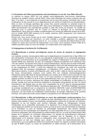73
I.1.4 EvaIuation de I’effet neuroprotecteur des biomoIécuIes in vivo (Dr. Ines ElBini Dhouib)
La sclérose en plaque (SEP) est une maladie neuro-dégénérative auto-immune inflammatoire
chronique du système nerveux central (SNC). Dans cette pathologie les canaux sodiques tels que
Nav1. 6 et Nav1. 2 sont dispersés et surexprimés tout au long des axones conduisant ainsi à des
modifications du flux axonal et à une dégénérescence de l’axone et finalement une démyélinisation.
Dans ce sens, le blocage spécifique des canaux Nav pourrait présenter un potentiel moyen de
myélinisation au niveau des neurones SEP. Nous avons développé un modèle animal d’évaluation de
l’effet neuroprotecteur des biomolécules purifiées à partir des venins de scorpion. Ce modèle est
développé pour la première fois en Tunisie en utilisant la technique de la neurochirurgie
stéréotaxique. Deux types de modèles complémentaires qui miment les différentes phases de la SEP,
sont le modèle MOG (SEP précoce) et le modèle cuprizone (SEP progressive) sont récemment
développés au sein de l’équipe.
D'autre part, nous avons montré que le venin d’abeille présente un effet neuroprotecteur dans un
modèle murin intoxiqué par l’aluminium. Le venin d’abeille a amélioré, également, les capacités
cognitives et les facultés mnésiques chez le rat ; et a montré un potentiel anti-inflammatoire et anti-
oxydant au niveau des neurones de l’hippocampe. A ce niveau, nous comptons évaluer l’effet de la
mélittine (purifiée à partir du venin de l’abeille), sur l’inflammation et la myélinisation.
I-2 Angiogenèse et Ischémie (Dr. Erij Messadi)
I.2.1 Biomolécules à activité anti-intégrines issues de venins de serpents et angiogénèse
oculaire
Les maladies oculaires néovasculaires telles que la dégénérescence maculaire liée à l’âge (DMLA) et
des rétinopathies ischémiques (RI) ont une pathogénie multifactorielle où la composante génétique,
les facteurs environnementaux et la susceptibilité par rapport à l’inflammation et au stress oxydatif,
rendent difficile leur traitement. De plus, les médications utilisées actuellement sont inefficaces chez
15% des patients, les laissant sans prise en charge thérapeutique, risquant ainsi la cécité irréversible.
Aussi, nous avons développé une stratégie pharmacologique visant une cible thérapeutique autre que
la voie angiogénique du VEGF, à savoir les intégrines qui constituent une autre voie importante
impliquée dans les processus angiogéniques. La lébécétine (LCT), protéine issue du venin de
Macrovipera lebetina, à activité anti-intégrines avþ3, avþ5 et a5þ1, celles la mêmes exprimées dans
les tissus néovasculaires oculaires, s’est avérée être une molécule pharmacologiquement
intéressante puisqu’elle réduit la néovascularisation aux niveaux de la rétine et de la choroïde sur des
modèles murins de DMLA et de RI. Aussi, la LCT peut constituer un traitement alternatif chez les
patients souffrant de DMLA et de RI et plus particulièrement chez ceux qui sont résistants aux anti-
VEGF. Elle est non toxique, spécifique des cellules endothéliales en prolifération, et elle préserve la
fonction visuelle ainsi que les structures cellulaires et vasculaires pré-existantes de l’œil. Un brevet
international a été déposé dans ce sens pour «l’application de la LCT dans la néovascularisation
oculaire» (Pub.No : WO/2018/108945, International Application No : PCT/EP2017/082482). Ce brevet
se prolonge actuellement par un programme de maturation (REVErSE Lutech_SL00572/MA00356)
dédié à la compréhension des mécanismes d’action de la LCT d’une part, et d’autre part, à la
production, par des études de modélisation bioinformatique, de biologie moléculaire et de synthèse
chimique, de mutants plus actifs et plus stables en perspective d’une valorisation industrielle.
I.2.2 Biomolécules à effet anti-ischémique au cours des pathologies cardiovasculaires Nous
avons démontré que la lébétine 2 (L2), peptide de type natriurétique issu du venin de Macrovipera
lebetina, était capable d’induire une importante cardioprotection notamment la réduction de l’infarctus,
dépassant ce qui est observé avec d’autres molécules utilisées en thérapeutique humaine,
l’amélioration de la contractilité ventriculaire et la régression de la fibrose post-ischémique. Nous
avons également identifié son mécanisme d’action qui met en jeu la voie mitochondriale de l’apoptose
via la modulation du pore de transition de perméabilité membranaire. Nos derniers résultats
démontrent que les macrophages sont également une cible potentielle de la L2, qui a la particularité
d’induire la polarisation des macrophages pro-inflammatoires (M1) en un profil anti-inflammatoire (M2)
typique de la résolution du processus inflammatoire. Ce résultat est particulièrement intéressant
puisque, actuellement, les nouvelles thérapies s’orientent vers la régulation de la réponse
inflammatoire et la résolution directe du déséquilibre entre composants pro (M1) et anti (M2) -
inflammatoires en tant que stratégie pour prévenir ou inverser les dysfonctionnements post-
ischémiques. La L2 est également dotée d’une supériorité d’action par rapport au peptide natriurétique
de type B (BNP) humain, au niveau de l’amélioration du débit coronaire, de la préservation de la
 