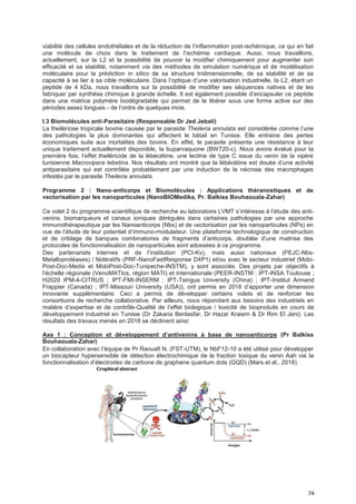 74
viabilité des cellules endothéliales et de la réduction de l’inflammation post-ischémique, ce qui en fait
une molécule de choix dans le traitement de l’ischémie cardiaque. Aussi, nous travaillons,
actuellement, sur la L2 et la possibilité de pouvoir la modifier chimiquement pour augmenter son
efficacité et sa stabilité, notamment via des méthodes de simulation numérique et de modélisation
moléculaire pour la prédiction in silico de sa structure tridimensionnelle, de sa stabilité et de sa
capacité à se lier à sa cible moléculaire. Dans l’optique d’une valorisation industrielle, la L2, étant un
peptide de 4 kDa, nous travaillons sur la possibilité de modifier ses séquences natives et de les
fabriquer par synthèse chimique à grande échelle. Il est également possible d’encapsuler ce peptide
dans une matrice polymère biodégradable qui permet de le libérer sous une forme active sur des
périodes assez longues - de l’ordre de quelques mois.
I.3 Biomolécules anti-Parasitaire (Responsable Dr Jed Jebali)
La theilériose tropicale bovine causée par le parasite Theileria annulata est considérée comme l’une
des pathologies la plus dominantes qui affectent le bétail en Tunisie. Elle entraine des pertes
économiques suite aux mortalités des bovins. En effet, le parasite présente une résistance à leur
unique traitement actuellement disponible, la buparvaquone (BW720-c). Nous avons évalué pour la
première fois, l’effet theiléricide de la lébécétine, une lectine de type C issue du venin de la vipère
tunisienne Macrovipera lebetina. Nos résultats ont montré que la lébécétine est douée d’une activité
antiparasitaire qui est contrôlée probablement par une induction de la nécrose des macrophages
infestés par le parasite Theileria annulata.
Programme 2 : Nano-anticorps et Biomolécules : Applications théranostiques et de
vectorisation par les nanoparticules (NanoBIOMedika, Pr. Balkiss Bouhaouala-Zahar)
Ce volet 2 du programme scientifique de recherche au laboratoire LVMT s’intéresse à l’étude des anti-
venins, biomarqueurs et canaux ioniques dérégulés dans certaines pathologies par une approche
immunothérapeutique par les Nanoanticorps (Nbs) et de vectorisation par les nanoparticules (NPs) en
vue de l’étude de leur potentiel d’immuno-modulateur. Une plateforme technologique de construction
et de criblage de banques combinatoires de fragments d’anticorps, doublée d’une maitrise des
protocoles de fonctionnalisation de nanoparticules sont adossées à ce programme.
Des partenariats internes et de l’institution (PCI-Kv), mais aussi nationaux (PEJC-Nbs-
Metalloprotéases) / fédératifs (PRF-NanoFastResponse D4P1) et/ou avec le secteur industriel (Mobi-
Post-Doc-Medis et MobiPost-Doc-Tunipeche-INSTM), y sont associés. Des projets par objectifs à
l’échelle régionale (VenoMATIcs, région MATI) et internationale (PEER-INSTM ; IPT-INSA Toulouse ;
H2020 IPM-4-CITRUS ; IPT-FMI-INSERM ; IPT-Tsingua University (China) ; IPT-Institut Armand
Frappier (Canada) ; IPT-Missouri University (USA)), ont permis en 2018 d’apporter une dimension
innovante supplémentaire. Ceci a permis de développer certains volets et de renforcer les
consortiums de recherche collaborative. Par ailleurs, nous répondant aux besoins des industriels en
matière d’expertise et de contrôle-Qualité de l’effet biologique / toxicité de bioproduits en cours de
développement industriel en Tunisie (Dr Zakaria Benlasfar, Dr Hazar Kraiem & Dr Rim El Jeni). Les
résultats des travaux menés en 2018 se déclinent ainsi:
Axe 1 : Conception et déveIoppement d’antivenins à base de nanoanticorps (Pr Balkiss
Bouhaouala-Zahar)
En collaboration avec l’équipe de Pr Raouafi N. (FST-UTM), le NbF12-10 a été utilisé pour développer
un biocapteur hypersensible de détection électrochimique de la fraction toxique du venin Aah via la
fonctionnalisation d’électrodes de carbone de graphene quantum dots (GQD) (Mars et al., 2018).
 