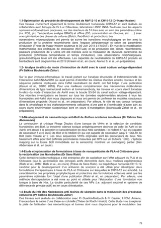 75
1.1-Optimisation du procédé de développement de NbF12-10 et CH10-12 (Dr Hazar Kraiem)
Ces travaux concernent également la forme doublement humanisée CH10-12 et sont réalisés en
collaboration avec l’équipe de Dr Luc Fillaudeau, laboratoire LISBP INSA Toulouse pour les aspects
upstream et downstream processes, sur des réacteurs de 5 Litres avec un suivi des paramètres online
(i.e. PO2, pH, Température analyse GRAS) et offline (DO, concentration en Glucose, etc. ….) avec
une optimisation des phases de cultures (Batch, Fed-Batch et production). Les
observations microscopiques ont permis de suivre les transitions morphologiques en lien avec la
production de la protéine recombinante dans l’espace périplasmique et selon les paramètres
d’induction (Thèse de Hazar Kraiem soutenue le 09 Juin 2018 à l’INSAT). En vue de la modélisation
mathématique des cinétiques de croissance (MATLab) et de production des clones recombinants,
plusieurs productions de 2 Litres ont été menées avec la modulation de plusieurs paramètres de
production (différentes températures et temps d’induction). Des observations morphologiques,
granulométriques laser ont été effectuées. Les capacités de neutralisation du CH10-12 produits en
bioréacteurs sont programmés en 2019 (Kraiem et al., en cours; Alonso S. et al., en préparation).
1.2- Analyse In-silico du mode d’interaction de AahII avec Ie canaI sodium voItage-dépendant
(Pr Balkiss Bouhaouala-Zahar)
Sur le plan immuno-informatique, le travail portant sur l’analyse structurale et tridimensionnelle de
l’interaction AahII/NbAahII10 qui avait permis d’identifier les résidus d’acides aminés cruciaux et les
séquence patterns impliquées dans l’effet neutralisant de AahII, ont fait l’objet d’une publication
(Ksouri et al., BBRC 2018). Pour une meilleure compréhension des mécanismes moléculaires
d’interactions de type toxine/canal sodium et toxine/nanobody, les travaux en cours visent l’analyse
In-silico du mode d’interaction de AahII avec la boucle S3-S4 du canal sodium voltage-dépendant.
Ces récentes investigations se basent sur tous les données expérimentales relatives à tous les
Nanobodies anti-AahII dont nous disposons et nous ont permis de confirmer les modèles structuraux
d’interactions proposés (Ksouri et al., en préparation). Par ailleurs, le rôle de ces canaux ioniques
dans la physiologie et les dysfonctionnements cellulaires d’une part et l’homéstasie d’autre part au
cours d’une envenimation scorpionique sont en cours d’investigation (Bouhaouala-Zahar et al., en
préparation).
1.3-Développement de nanoanticorps anti-BotI de Buthus occitanus tunetanus (Dr Rahma Ben
Abderrazek)
La construction et criblage Phage Display d’une banque de VHHs et la selection de candidats
Nanobodies anti-BotI, la troisième valence toxique antigéniquement distincte de celle de AahI et de
AahII, ont abouti à la sélection et caractérisation de deux Nbs candidats : le NbBotI-17 qui est capable
de neutraliser 5 et 6 DL50 de BotI et le NbBotI-04 qui est capable de neutraliser jusqu’à 10DL50 de
BotI (ratio molaire 2/1). Ces deux séquences VHHs originales sont les précurseurs de deux Nbs
hautement affins pour BotI (affinités picomolaires mesurées par RPS sur un BIAcore 1000). L’épitope
mapping sur la toxine BotI immobilisés sur la sensorchip montrent un overlapping partiel (Ben
Abderrazek et al., en cours).
1.4-Etude et optimisation de formulations à base de nanoparticules de PLA et Chitosane pour
la vectorisation des Nanobodies (Dr Sana Riabi)
Cette démarche biotechnologique a été entreprise afin de capitaliser sur l’effet adjuvant du PLA et du
Chitosane pour la vectorisation des principes actifs démontrés dans deux modèles expérimentaux
(Riabi et al., 2016 ; Riabi et al., en cours) (Thèse de Sana Riabi). Le bispécifique humanisé CH10-12,
candidat pour le développement d’un antivenin de scorpion a été utilisé pour développer deux
formulations thérapeutiques à base de PLA et Chitosane sur lesquelles le CH10-12 est adsorbé. La
caractérisation des propriétés prophylactiques et protectrice des formulations obtenues ainsi que les
paramètres optimisés font l’objet d’une publication (Riabi et al., en préparation). Par ailleurs, une
méthode d’encapsulation a été mise au point et utilisée pour l’élaboration d’une formulation non
toxique à base de Nbs. La double particularité de ces NPs (i.e. adjuvant vaccinal et système de
délivrance de principe actif) est en cours d’évaluation.
1.5-Etude du rôle des Nanobodies anti-toxines de scorpion dans la modulation des processus
cellulaires (Pr Balkiss Bouhaouala-Zahar)
Ces travaux sont réalisés en collaboration avec Pr Ouadid-Ahidouch & Pr Gautier, LPCM, Amiens,
France) dans le cadre d’une thèse en cotutelle (Thèse de Riadh Hmaidi). Cette étude vise à explorer
la piste de l’utilisation des nanoanticorps et toxines dont nous disposons pour la modulation des
 
