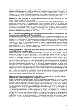 76
processus cellulaires de certaines lignées exprimant les sous-types de canaux ioniques impliqués
dans les interactions avec ces toxines. A cet effet, les NbAahII10, NbAahII10Cys38/A et NbAahI’F12
ont été produits et purifiés d’une part. D’autre part, le venin Aah a été fractionné et testé à l’échelle
cellulaire. Les pics doués d’activités intéressantes seront testés de manière plus approfondie à
l’échelle électrophysiologique sur ces cellules en culture, en présence et en absence des Nbs.
1.6-Etude de I’effet proIifératif de certaines fractions peptidiques issus de venins sur des
lignées cellules irradiées (Dr Rym Hassiki)
Dans le cadre du partenariat scientifique entre les Laboratoires MediS et l’équipe NanoBioMedika, une
collaboration étroite autour du Contrôle-Qualité des biomolécules actives et innovantes est
développée. Nous avons étudié l’effet de certaines fractions peptidiques issues du venin de scorpion
Aah, sur la différentiation, prolifération et maturation des cellules granulocytaires, saines ou irradiées,
en prenant comme témoin positif un facteur de croissance qui est prescrit en post-traitement
chimiothérapeutique. Nous avons démontré également l’effet de synergie des différentes fractions sur
les mêmes cellules irradiées (Mastère de Safa Yazidi).
Axe 2 : Développement de nanobodies modulateurs de canaux ioniques impliqués dans les
processus tumoraux (Pr Balkiss Bouhaouala-Zahar)
L’implication des canaux ioniques dans les processus tumoraux a été largement démontrée mais leur
immunomodulation par des fragments d’anticorps non toxiques (contrairement aux molécules toxiques
issues de venins) constituent un nouveau axe de recherche scientifique prometteur. Dans ce contexte
scientifique, nous avions pu asseoir la démarche scientifique en démontrant la faisabilité via
l’obtention d’un sérum de dromadaire (immunisé en utilisant deux cellules Ltk-
surexprimant les
canaux Kv2.1 et Kv1.5) capable de moduler les courants ioniques totaux en électrophysiologie Patch
Clamp (Hassiki et al., 2016). Nous avons aussi montré qu’il est possible de construire une banque de
VHHs spécifiques (Thèse de Rym Hassiki, Février 2017).
2.1-Développement de nanobodies modulateurs de canaux ioniques de type Kv (Dr Rym
Hassiki & Dr Rahma Ben Abderrazek,)
Pour le criblage de la banque de VHHs spécifique de Kv2.1 et Kv1.5, nous avons procédé à la mise
au point des conditions de cultures des cellules Ltk-
non transfectées, AF43 et HK2Bn12 sur puits et
surtout standardisé les conditions de fixation des cellules sur la surface des plaques de culture. Pour
effectuer un biopanning soustractif, les phages recombinants issus de la banque ont été mis en
contact avec les cellules Ltk- non transfectées avant d’être incubés en présence des cellules
HK2BN12 ou AF43. L’application de conditions de plus en plus stringentes d’un tour à l’autre de
biopanning (i.e. nombre de lavage, etc. …), a permis d’avoir un enrichissement en particules
phagiques spécifiques de HK2BN12 et de AF43, par rapport aux puits de contrôle. Au terme de ce
screening, nous avons caractérisé les profils de digestion enzymatique par HinfI des inserts de 48
clones. Les patterns de digestion ont été caractérisés (Mastère de Ines Medini). Les travaux en cours
portent sur la caractérisation pharmacologique et fonctionnelle des formes Nbs solubles issus de cette
sélection. Dans un soucis de démarche systémique et en collaboration avec l’équipe de Pr Perreault,
INRS Canada, la démarche est doublée par l’identification d’aptamères spécifiques de certains
domaines extracellulaires voltage sensing des canaux Kv. Les travaux de criblage SELEX et de
sélection des aptamères sont en cours (Thèse de Azer Farah).
2.2-Etude de I’impIication des gènes KCNA5 et KCNB1 dans Ies cancers du tubes digestifs
(Dr Rahma Ben Abderrazek & Pr Balkiss Bouhaouala-Zahar)
L’étude de l’implication des gènes KCNB1 et KCNA5, codants pour les canaux Kv1.5 et Kv2.1, dans
les tumeurs solides est une démarche incontournable pour démontrer scientifiquement l’intérêt de
développer des Nbs spécifiques. En collaboration avec les cliniciens et suite à l’accord de leur comité
d’éthique et les consentements éclairés des patients, nous avons prélevés du sang et des biopsies.
Les données clinico-pathologiques ont été également soigneusement collectées et anonymisées. A
l’échelle génomique, l’étude du polymorphisme de trois SNPs du gène KCNB1 a été menée par
ARMS-PCR sur une cohorte de 300 patients et 300 donneurs sains (Mastère de Mouadh Barbirou).
Les résultats forts intéressants suggère l’association de certains génotypes dans l’occurrence du
cancer colorectal et dans la réponse au traitement des patients atteints d’un cancer colorectal
(Barbirou et al., soumis). Ce travail se poursuit par l’étude du polymorphisme de plusieurs gènes
(target genes) en collaboration avec l’équipe de Pr Peter Tonellato du CBMI, Université de Missouri,
USA (Thèse en cours de Mouadh Barbirou). A l’échelle transcriptomique, l’étude de leur niveau
d’expression a été menée par Q-PCR sur des ARN issus de biopsies de patients tunisiens atteints de
 