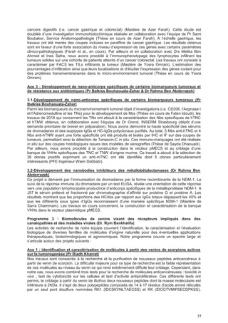 77
cancers digestifs (i.e. cancer gastrique et colorectal) (Mastère de Azer Farah). Cette étude est
doublée d’une investigation immunohistochimique réalisée en collaboration avec l’équipe de Pr Sami
Boubaker, Service Anatomopathologie (Thèse en cours de Azer Farah). A l’échelle gastrique, les
travaux ont été menés des coupes incluses en paraffine de cancer gastrique. Les résultats obtenus
sont en faveur d’une forte association du niveau d’expression de ces gènes avec certains paramètres
clinico-pathologiques (Farah et al., en cours). Par ailleurs et en collaboration avec Drs Melika Ben
Ahmed et Ines Safra, nous avons procédé à l’immunophenotypage des lymphocytes infiltrant les
tumeurs solides sur une cohorte de patients atteints d’un cancer colorectal. Les travaux ont consisté à
caractériser par FACS les TILs infiltrants la tumeur (Mastère de Yosra Omrani). L’estimation des
pourcentages d’infiltration ainsi que leurs localisations et d’étudier l’expression des gènes codant pour
des protéines transmembranaires dans le micro-environnement tumoral (Thèse en cours de Yosra
Omrani).
Axe 3 : Développement de nano-anticorps spécifiques de certains biomarqueurs tumoraux et
de résistance aux antibiotiques (Pr Balkiss Bouhaouala-Zahar & Dr Rahma Ben Abderrazek)
3.1-Développement de nano-anticorps spécifiques de certains biomarqueurs tumoraux (Pr
Balkiss Bouhaouala-Zahar)
Parmi les biomarqueurs du microenvironnement tumoral objet d’investigations (i.e. CD206, l'Arginase I
et l’Adrenomedulline et les TNs) pour le développement de Nbs (Thèse en cours de Faten Idoudi), les
travaux de 2018 qui concernent les TNs ont abouti à la caractérisation des Nbs spécifiques de hTNC
et hTNW obtenus, en collaboration avec l’équipe de Dr Orend, INSERM Strasbourg (dépôt d’une
demande prioritaire de brevet en préparation). Nous avons démontré la haute spécificité des sérums
de dromadaires et des isoptypes IgGs et HC-IgGs polyclonaux purifiés. Au total, 5 Nbs anti-hTNC et 4
Nbs anti-hTNW ayant une forte spécificité ont été produits et testés par IHC et IF sur des coupes de
tumeurs, permettant ainsi la détection de Tenascin-C in situ. Ces immuno-marquages ont été réalisés
in situ sur des coupes histologiques issues des modèles de xenogreffes (Thèse de Sayda Dhaouadi).
Par ailleurs, nous avons procédé à la construction dans le vecteur pMECS et au criblage d’une
banque de VHHs spécifiques des TNC et TNW d’origine murine. Ce travail a abouti à la sélection de
26 clones positifs exprimant un anti-mTNC ont été identifiés dont 5 clones particulièrement
intéressants (PFE Ingénieur Wiem Dabbabi).
3.2-Développement des nanobodies inhibiteurs des métallobétalactamases (Dr Rahma Ben
Abderrazek)
Ce projet a démarré par l’immunisation de dromadaires par la forme recombinante de la NDM-1. Le
suivi de la réponse immune du dromadaire par un test ELISA, révèle une orientation de cette réponse
vers une population lymphocytaire productrice d’anticorps spécifiques de la métalloprotéase NDM-1. A
J57 le sérum prélevé et fractionné par chromatographie d’affinité sur protéine G et protéine A. Les
résultats montrent que les proportions des HCAbs par rapport aux IgGs totaux dépassent les 40% et
que les différents sous types d’IgGs reconnaissent d’une manière spécifique NDM-1 (Mastère de
Sarra Chammam). Les travaux en cours concernent, la construction et caractérisation de la banque
VHHs dans le vecteur plasmidique pMECS.
Programme 3 : Biomolécules de venins visant des récepteurs impliqués dans des
canalopathies et des maladies virales (Dr. Rym Benkhalifa)
Les activités de recherche de notre équipe couvrent l’identification, la caractérisation et l’évaluation
biologique de diverses familles de molécules d'origine naturelle pour des éventuelles applications
thérapeutiques, biotechnologiques et agronomiques. Notre programme couvre un spectre large et
s’articule autour des projets suivants :
Axe 1 : identification et caractérisation de molécules à partir des venins de scorpions actives
sur la tumorogenèse (Pr Riadh Kharrat)
Nos travaux sont consacrés à la recherche et la purification de nouveaux peptides anticancéreux à
partir de venin de scorpion. La difficulté majeure pour ce type de recherche est la faible représentation
de ces molécules au niveau du venin ce qui rend extrêmement difficile leur criblage. Cependant, dans
notre cas, nous avons combiné trois tests pour la recherche de molécules anticancéreuses : toxicité in
vivo , test de cytotoxicité sur les cellules et test d'activité antiproliférative. Ces différents tests ont
permis, le criblage à partir du venin de Buthus deux nouveaux peptides dont la masse moléculaire est
inférieure à 2KDa. Il s'agit de deux polypeptides composés de 14 à 17 résidus d'acide aminé réticulés
par un seul pont disulfure nommées RK1 (IDCSKVNLTAECSS) et RK (IDCGTVMIPSECDPKSS),
 