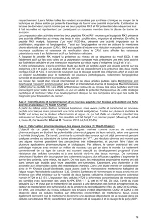 78
respectivement. Leurs faibles tailles les rendent accessibles par synthèse chimique au moyen de la
technique en phase solide qui présente l’avantage de fournir une quantité importante. L'utilisation de
la base de données Uniprot montre que les deux peptides RK1 et RK présentent des séquences tout
à fait nouvelles et représentent par conséquent un nouveau membre dans la classe de toxine de
scorpion.
La comparaison des activités entre les deux peptides RK et RK1 montre que le peptide RK1 présente
des activités différentes au niveau des tests in vitro : prolifération, migration et adhésion. En effet, le
peptide RK1 malgré, l'absence d'un motif RGD-like, présente une activité importante sur la
prolifération, migration et l'angiogenèse .Testé sur l'angiogenèse ex-vivo en utilisant la membrane
chorio-allantoïde de poussin (CAM), RK1 est capable d’induire une réduction marquée du nombre de
nouveaux capillaires et vaisseaux de ramification dans le CAM, sans affecter les vaisseaux
préexistants mais il est faiblement actif sur l'adhésion cellulaire.
A l’opposé le peptide RK malgré la présence au niveau de sa séquence du motif ECD, il est
faiblement actif sur les trois voies de la progression tumorale mais présentant une très forte activité
sur l'adhésion cellulaire et une interaction importante sur deux types d'intégrines l’avþ3 et l’a1þ1.
A notre connaissance, c’est la première étude qui décrit un peptide ayant une double activité sur les
intégrines a1þ1 et avþ3. Ce double effet de RK est dû probablement à la présence des deux motifs
contigus ECD et KSS. Il convient de souligner que le blocage sélectif des intégrines a1þ1 et avþ3 est
un objectif souhaitable pour le traitement de plusieurs pathologiques, notamment l'angiogenèse
tumorale et essentiellement le processus du cancer.
Ce travail fait l’objet d'un brevet international et de deux articles publiés dans Biochemical and
Biophysical Research Communication pour RK1 et International Journal of Biological Macromolecules
(IJBM) pour le peptide RK. Les effets antitumoraux retrouvés au niveau des deux peptides sont très
encouragent pour tester leurs activités in vivo et valider le potentiel thérapeutique de cette stratégie
peptidique et renforcer l’idée d’un développement clinique de ces composés ainsi que des outils de
diagnostic pour l'évaluation du cancer.
Axe 2 : Identification et caractérisation d'un nouveau peptide non toxique présentant une forte
activité analgésique (Pr Riadh Kharrat)
A partir du même venin Buthus occitanus tunetanus, nous avons purifié et caractérisé un nouveau
peptide non toxique mais présentant une forte activité analgésique. Testée sur plusieurs modèles la
BotAF est active sur la douleur inflammatoire et aigue, ce qui fait d'elle un candidat potentiel très
intéressant en tant qu’antalgique. Ces résultats ont fait l’objet d’un premier papier (Maatoug R, Jebali
J, Guieu R, De Waard M, Kharrat R. Toxicon. 2018 Jul;149:72-85)
Axe 3 : Valorisation pharmacologique des algues marines (Pr Riadh Kharrat)
L’objectif de ce projet est d’exploiter les algues marines comme sources de molécules
pharmaceutiques en étudiant les potentialités pharmacologiques de leurs extraits, selon une gamme
d’activités biologiques. Ce travail, constitue la continuité des travaux qui ont déjà commencé pendant
quelques années au laboratoire de toxine alimentaire de l’IPT. Les résultats obtenus ont montré que
ces algues marines possèdent des perspectives très intéressantes, et pouvant faire l’objet de
plusieurs applications pharmaceutiques et biologiques. Par ailleurs, le cancer colorectal est une
pathologie majeure avec environ un million de nouveau cas par an dans le monde. Le traitement
conventionnel de ce type de cancer est souvent associé au développement progressif d’une
résistance des cellules tumorales et à une toxicité vis-à-vis des tissus normaux. De nombreux
chercheurs l’étudient afin de proposer des traitements toujours plus efficaces capables d’augmenter la
survie des patients, voire mieux, les guérir. De nos jours, les métabolites secondaires marins ont été
dans certain cas étudiés pour leurs propriétés anti-tumorales. Cependant, peu d'attention a été
accordée aux terpénoïdes isolés des macroalgues marines. Dans une étude menée en collaboration
avec le Pr Khadija Essafi-Benkhadir, nous avons isolé le monoterpène mertensène halogéné de
l'algue rouge Pterocladiella capillacea (S.G. Gmelin) Santelices et Hommersand et nous avons mis en
évidence son effet inhibiteur sur la viabilité de deux lignées cellulaires d'adénocarcinome colorectal
humain HT29 et LS174. L'exposition des cellules HT29 à différentes concentrations de mertensène
est corrélée avec l'activation des voies MAPK ERK-1 / -2, Akt et NF-kB. De plus, l'arrêt du cycle
cellulaire G2 / M induit par le mertensène est associé à une diminution des formes phosphorylées du
facteur de transcription anti-tumoral p53, de la protéine du rétinoblastome (Rb), du cdc2 et du chkp2.
En effet, une réduction du niveau cellulaire des kinases cycline-dépendantes CDK2 et CDK4 a été
observée dans les cellules traitées par différentes concentration de mertensène. Nous avons
également démontré que le mertensène déclenche une apoptose dépendante de la caspase dans les
cellules cancéreuses HT29, caractérisée par l'activation de la caspase-3 et le clivage de la poly (ADP-
 