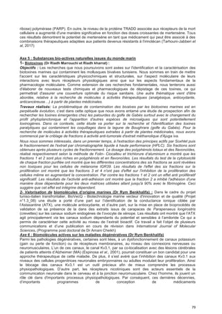 79
ribose) polymérase (PARP). En outre, le niveau de la protéine TRADD associée aux récepteurs de la mort
cellulaire a augmenté d'une manière significative en fonction des doses croissantes de mertensène. Tous
ces résultats démontrent le potentiel de mertensène en tant que médicament qui peut être associé à des
combinaisons thérapeutiques adaptées aux patients devenus résistants à l’irinotécan (Tarhouni-Jabberi et
al, 2017)
Axe 5 : Substances bio-actives naturelles issues du monde marin
1- Biotoxines (Dr Riadh Marrouchi et Riadh kharrat) :
Objectifs : Les recherches que nous poursuivons sont axées sur l'identification et la caractérisation des
biotoxines marines qui contaminent les mollusques bivalves tunisiens. Nous sommes en train de mettre
l'accent sur les caractéristiques physicochimiques et structurales, sur l'aspect moléculaire de leurs
interactions avec leurs récepteurs physiologiques ainsi que sur les aspects fondamentaux de la
pharmacologie moléculaire. Comme extension de ces recherches fondamentales, nous tenterons aussi
d'élaborer de nouveaux tests chimiques et pharmacologiques de dépistage de ces toxines, ce qui
permettrait d'assurer une couverture optimale du risque sanitaire. Une autre thématique vient d'être
abordée, relative à la recherche de molécules à activités thérapeutiques (analgésique, antioxydante,
anticancéreuse…) à partir de plantes médicinales.
Travaux réalisés: La problématique de contamination des bivalves par les biotoxines marines est en
perpétuelle évolution, c’est dans cette optique que nous avons entamé une étude de prospection afin de
rechercher les toxines émergentes chez les palourdes du golfe de Gabès surtout avec le changement du
profil phytoplanctonique et l'apparition d'autres espèces de microalgues qui sont potentiellement
toxinogènes. Dans ce contexte, cette étude va porter sur la recherche et l'identification des toxines
paralytiques qui contaminent les coquillages dans la lagune de Boughrara (golfe du Gabès). Pour la
recherche de molécules à activités thérapeutiques extraites à partir de plantes médicinales, nous avons
commencé par le criblage de fractions à activité anti-tumorale d'extrait méthanolique d'Ajuga iva.
Nous nous sommes intéressés, dans un premier temps, à l'extraction des principes actifs par Soxhlet puis
le fractionnement de l'extrait par chromatographie liquide à haute performance (HPLC). Six fractions sont
obtenues après plusieurs cycles de fractionnement. Le dosage des polyphénols totaux et des flavonoïdes,
réalisé respectivement selon la méthode de Folin- Ciocalteu et trichlorure d‘aluminium a montré que les
fractions 1 et 2 sont plus riches en polyphénols et en flavonoïdes. Les résultats du test de la cytotoxicité
de chaque fraction purifiée ont montré que les différentes concentrations des six fractions se sont révélées
non toxiques pour les cellules de mélanome IGR39. Les résultats de l'effet des six fractions sur la
prolifération ont montré que les fractions 3 et 4 n'ont pas d'effet sur l'inhibition de la prolifération des
cellules même en augmentant la concentration. Par contre les fractions 1 et 2 ont un effet anti prolifératif
significatif. Les résultats de l'activité anti-adhésion ont montré que la fraction 2 a inhibé l'adhésion d'une
manière dose dépendante pour les deux matrices utilisées allant jusqu'à 90% avec le fibrinogène. Ceci
suggère que cet effet est intégrine dépendant.
2- Valorisation de biomoIécuIes d’origine marines (Dr Rym BenkhaIifa) : Dans le cadre du projet
tuniso-italien transfrontalier, BioVecQ - Biotechnologie marine vecteur d'innovation et de qualité (Projet
n°1.3_08) une étude a porté d’une part sur l’identification de la conductance ionique ciblée par
l’Astaxantine (ATX), une molécule antioxydante, et d’autre part, sur la mise en place de bioprocédés de
validation de sa présence de la dans des extraits issus de carapaces de Parapenaeus longirostris
(crevettes) sur les canaux sodium endogènes de l’ovocyte de xénope. Les résultats ont montré que l’ATX
agit principalement via les canaux sodium dépendants du potentiel et sensibles à l’amiloride Ce qui a
permis de caractériser cette activité au niveau de l’extrait bioactif. Ce travail a fait l’objet de plusieurs
communications et d’une publication en cours de révision dans International Journal of Molecular
Sciences. (Programme post doctoral de Dr Amani Cheikh)
Axe 6 : Biomolécules actives sur les maladies dégénératives (Dr Rym Benkhalifa)
Parmi les pathologies dégénératives, certaines sont liées, à un dysfonctionnement de canaux potassium
(gain ou perte de fonction) ou de récepteurs membranaires, au niveau des connexions nerveuses ou
neuromusculaires. L’un de ces canaux, le canal Kv3.1, par sa co-localisation avec des lésions cérébrales
de patients atteints d’Alzheimer (MA) (Espinosa et al., 2001), pourrait constituer un bon candidat pour une
approche thérapeutique de cette maladie. De plus, il s’est avéré que l’inhibition des canaux Kv3.1 aux
niveaux des cellules progenitrices neuronales embryonnaires ou adultes modulait leur prolifération. Ainsi
le blocage des canaux Kv3.1 est un outil précieux afin de mieux comprendre les processus
physiopathologiques. D’autre part, les récepteurs nicotiniques sont des acteurs essentiels de la
communication neuronale dans le cerveau et à la jonction neuromusculaire. Chez l’homme, ils jouent un
rôle clé dans d'importants processus physiopathologiques. Par conséquent, ces dernières décennies,
d’importants programmes de conception de médicaments
 