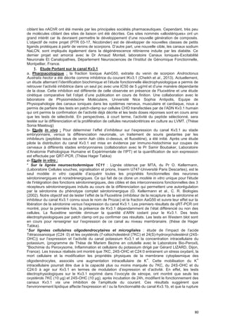 80
ciblant les nAChR ont été menés par les principales sociétés pharmaceutiques. Cependant, très peu
de molécules ciblant des sites de liaison ont été décrites. Ces sites nommés «allostériques» ont un
grand intérêt car ils devraient permettre le développement d’une nouvelle génération de composés.
L’objectif de notre projet (PTR 03-17, Nicobinder) est de développer de nouvelles classes de petits
ligands protéiques à partir de venins de scorpions. D’autre part, une nouvelle cible, les canaux sodium
NaLCN, sont impliqués également dans la dégénérescence rétinienne induite par les diabète. Ce
dernier projet est amorcé avec le Dr Arnaud Monteil, laboratoire Canaux Ioniques-Excitabilité
Neuronale Et Canalopathies, Département Neurosciences de l’Institut de Génomique Fonctionnelle,
Montpellier, France.
1. Etude Portant sur le canal Kv3.1
a. Pharmacologique : la fraction toxique AahG50, extraite du venin de scorpion Androctonus
Australis hector a été décrite comme inhibitrice du courant IKv3.1 (Cheikh et al., 2013). Actuellement,
un étude alternant l’identification biochimique et l’étude fonctionnelle électrophysiologique a permis de
retrouver l’activité inhibitrice dans un seul pic avec une IC50 de 5 µg/ml et d’une manière dépendante
de la dose. Cette inhibition est différente de celle observée en présence de Fluoxétine et une étude
cinétique comparative fait l’objet d’une publication en cours de finition. Une collaboration avec le
laboratoire de Physiomédecine Moléculaire, Université Nice Sophia Antipolis, Equipe de
Physiopahologie des canaux ioniques dans les systèmes nerveux, musculaire et cardiaque, nous a
permis de parfaire des tests en patch-clamp sur cellules CHO transfectées par de l’ADN Kv3.1 humain
qui ont permis la confirmation de l’activité déjà décrite et les tests doses réponses sont en cours ainsi
que les tests de sélectivité. En perspectives, à court terme, l’activité du peptide sélectionné, sera
testée sur la différenciation et la prolifération de cellules neurosécrétrices en culture au LVMT. (Thèse
Sonia Maatoug)
b- Etude in vivo : Pour déterminer l’effet d’inhibiteur sur l’expression du canal Kv3.1 au stade
embryonnaire, versus la différenciation neuronale, un traitement de souris gestantes par les
inhibiteurs (peptides issus de venin Aah cités ci-dessus, et fluoxétine), a été initié. Après une étude
pilote la distribution du canal Kv3.1 est mise en évidence par immuno-histochimie sur coupes de
cerveaux à différents stades embryonnaires (collaboration avec le Pr Samir Boubaker, Laboratoire
d’Anatomie Pathologique Humaine et Expérimentale de l’IPT) et la quantification de son expression
est effectuée par QRT-PCR. (Thèse Hager Tabka)
c- Etude in vitro :
* Sur la lignée neuroectodermique 1C11 : Lignée obtenue par MTA, du Pr O. Kellermann,
(Laboratoire Cellules souches, signalisation et prions, Inserm U747-Université Paris Descartes), est le
seul modèle in vitro capable d’acquérir toutes les propriétés fonctionnelles des neurones
sérotoninergiques et noradrénergiques. Ce qui fait de ce clone un modèle in vitro unique pour l'étude
de l'intégration des fonctions sérotoninergiques, des cibles et des interconnexions fonctionnelles des 3
récepteurs sérotoninergiques induits au cours de la différenciation qui permettent une autorégulation
par la sérotonine du phénotype complet sérotoninergique (O. Kellermann et al., C. R. Biologies
(2002). Notre objectif est de tester l’effet de la Fluoxétine (inhibiteur de la recapture de la sérotonine et
inhibiteur du canal Kv3.1 connu sous le nom de Prozac) et la fraction AaG50 et suivre leur effet sur la
libération de la sérotonine versus l’expression du canal Kv3.1. Les premiers résultats de qRT-PCR ont
montré, pour la première fois, la présence de Kv3.1 dépendamment de l’état différencié ou non des
cellules. La fluoxétine semble diminuer la quantité d’ARN codant pour le Kv3.1. Des tests
électrophysiologiques par patch clamp ont pu confirmer ces résultats. Les tests en Western blot sont
en cours pour renseigner sur l’expression de ce canal au niveau membranaire. (thèse de Hager
Tabka).
*Sur lignées cellulaires oligodendrocytaires et microgliales : étude de l’impact de l’acide
Tétracosanoique (C24 :0) et les oxystérols (7-cétocholestérol (7KC) et 24(S)-hydroxycholestérol (24S-
OHC)) sur l’expression et l’activité du canal potassium Kv3.1 et la concentration intracellulaire du
potassium, (programme de Thèse de Mariem Bezine en cotutelle avec le Laboratoire Bio-PeroxIL
"Biochimie du Peroxysome, Inflammation et cellulaire du potassium dirigé par Gérard LIZARD, Dijon,
France). Les travaux réalisés ont montré que 7KC, 24S-OHC et C24:0 entrainent un stress oxydant, la
mort cellulaire et la modification les propriétés physiques de la membrane cytoplasmique des
oligodendrocytes, associés une augmentation intracellulaire de K+
. Cette mobilisation du K+
intracellulaire pourrait être due à la capacité plus ou moins marquée du 7KC, du 24S-OHC et du
C24:0 à agir sur Kv3.1 en termes de modulation d’expression et d’activité. En effet, les tests
électrophysiologiques sur le Kv3.1 exprimé dans l’ovocyte de xénope, ont montré que seuls les
oxystèrols 7KC (10 µg) et 24S-OHC (10 µg), après incubation de 24h, modifient le fonctionnement des
canaux Kv3.1 via une inhibition de l’amplitude du courant. Ces résultats suggèrent que
l'environnement lipidique affecte l'expression et / ou la fonctionnalité du canal Kv3.1b, et que la rupture
 