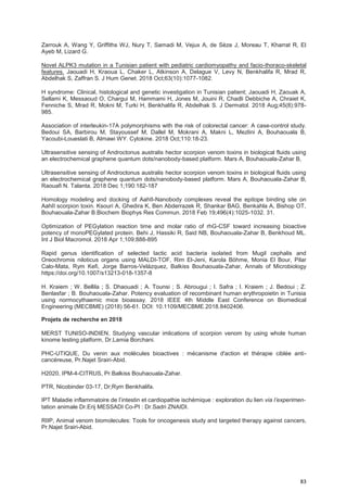 83
Zarrouk A, Wang Y, Griffiths WJ, Nury T, Samadi M, Vejux A, de Sèze J, Moreau T, Kharrat R, El
Ayeb M, Lizard G.
Novel ALPK3 mutation in a Tunisian patient with pediatric cardiomyopathy and facio-thoraco-skeletal
features. Jaouadi H, Kraoua L, Chaker L, Atkinson A, Delague V, Levy N, Benkhalifa R, Mrad R,
Abdelhak S, Zaffran S. J Hum Genet. 2018 Oct;63(10):1077-1082.
H syndrome: Clinical, histological and genetic investigation in Tunisian patient; Jaouadi H, Zaouak A,
Sellami K, Messaoud O, Chargui M, Hammami H, Jones M, Jouini R, Chadli Debbiche A, Chraiet K,
Fenniche S, Mrad R, Mokni M, Turki H, Benkhalifa R, Abdelhak S. J Dermatol. 2018 Aug;45(8):978-
985.
Association of interleukin-17A polymorphisms with the risk of colorectal cancer: A case-control study.
Bedoui SA, Barbirou M, Stayoussef M, Dallel M, Mokrani A, Makni L, Mezlini A, Bouhaouala B,
Yacoubi-Loueslati B, Almawi WY. Cytokine. 2018 Oct;110:18-23.
Ultrasensitive sensing of Androctonus australis hector scorpion venom toxins in biological fluids using
an electrochemical graphene quantum dots/nanobody-based platform. Mars A, Bouhaouala-Zahar B,
Ultrasensitive sensing of Androctonus australis hector scorpion venom toxins in biological fluids using
an electrochemical graphene quantum dots/nanobody-based platform. Mars A, Bouhaouala-Zahar B,
Raouafi N. Talanta. 2018 Dec 1;190:182-187
Homology modeling and docking of AahII-Nanobody complexes reveal the epitope binding site on
AahII scorpion toxin. Ksouri A, Ghedira K, Ben Abderrazek R, Shankar BAG, Benkahla A, Bishop OT,
Bouhaouala-Zahar B.Biochem Biophys Res Commun. 2018 Feb 19;496(4):1025-1032. 31.
Optimization of PEGylation reaction time and molar ratio of rhG-CSF toward increasing bioactive
potency of monoPEGylated protein. Behi J, Hassiki R, Said NB, Bouhaouala-Zahar B, Benkhoud ML.
Int J Biol Macromol. 2018 Apr 1;109:888-895
Rapid genus identification of selected lactic acid bacteria isolated from Mugil cephalis and
Oreochromis niloticus organs using MALDI-TOF, Rim El-Jeni, Karola Böhme, Monia El Bour, Pilar
Calo-Mata, Rym Kefi, Jorge Barros-Velázquez, Balkiss Bouhaouala-Zahar, Annals of Microbiology
https://doi.org/10.1007/s13213-018-1357-8
H. Kraiem ; W. Bellila ; S. Dhaouadi ; A. Tounsi ; S. Abrougui ; I. Safra ; I. Kraiem ; J. Bedoui ; Z.
Benlasfar ; B. Bouhaouala-Zahar. Potency evaluation of recombinant human erythropoietin in Tunisia
using normocythaemic mice bioassay. 2018 IEEE 4th Middle East Conference on Biomedical
Engineering (MECBME) (2018) 56-61. DOI: 10.1109/MECBME.2018.8402406.
Projets de recherche en 2018
MERST TUNISO-INDIEN, Studying vascular imlications of scorpion venom by using whole human
kinome testing platform, Dr.Lamia Borchani.
PHC-UTIQUE, Du venin aux molécules bioactives : mécanisme d'action et thérapie ciblée anti-
cancéreuse, Pr.Najet Srairi-Abid.
H2020, IPM-4-CITRUS, Pr.Balkiss Bouhaouala-Zahar.
PTR, Nicobinder 03-17, Dr;Rym Benkhalifa.
IPT Maladie inflammatoire de l’intestin et cardiopathie ischémique : exploration du lien via l’experimen-
tation animale Dr.Erij MESSADI Co-PI : Dr.Sadri ZNAIDI.
RIIP, Animal venom biomolecules: Tools for oncogenesis study and targeted therapy against cancers,
Pr.Najet Srairi-Abid.
 