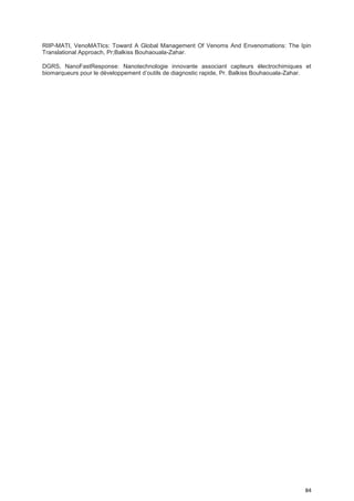 84
RIIP-MATI, VenoMATIcs: Toward A Global Management Of Venoms And Envenomations: The Ipin
Translational Approach, Pr;Balkiss Bouhaouala-Zahar.
DGRS, NanoFastResponse: Nanotechnologie innovante associant capteurs électrochimiques et
biomarqueurs pour le développement d’outils de diagnostic rapide, Pr. Balkiss Bouhaouala-Zahar.
 