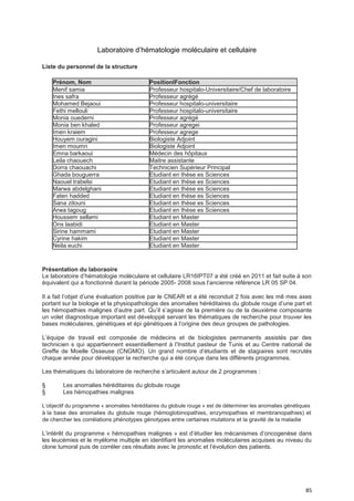 85
Laboratoire d’hématologie moléculaire et cellulaire
Liste du personnel de la structure
Prénom, Nom PositionlFonction
Menif samia Professeur hospitalo-Universitaire/Chef de laboratoire
Ines safra Professeur agrégé
Mohamed Bejaoui Professeur hospitalo-universitaire
Fethi mellouli Professeur hospitalo-universitaire
Monia ouederni Professeur agrégé
Monia ben khaled Professeur agregei
Imen kraiem Professeur agrege
Houyem ouragini Biologiste Adjoint
Imen moumn Biologiste Adjoint
Emna barkaoui Médecin des hôpitaux
Leila chaouech Maitre assistante
Dorra chaouachi Technicien Supérieur Principal
Ghada bouguerra Etudiant en thèse es Sciences
Naouel trabelsi Etudiant en thèse es Sciences
Marwa abdelghani Etudiant en thèse es Sciences
Faten hadded Etudiant en thèse es Sciences
Sana zitouni Etudiant en thèse es Sciences
Arwa tagoug Etudiant en thèse es Sciences
Houssem sellami Etudiant en Master
Ons laabidi Etudiant en Master
Sirine hammami Etudiant en Master
Cyrine hakim Etudiant en Master
Neila euchi Etudiant en Master
Présentation du laboraoire
Le laboratoire d’hématologie moléculaire et cellulaire LR16IPT07 a été créé en 2011 et fait suite à son
équivalent qui a fonctionné durant la période 2005- 2008 sous l’ancienne référence LR 05 SP 04.
Il a fait l’objet d’une évaluation positive par le CNEAR et a été reconduit 2 fois avec les mê mes axes
portant sur la biologie et la physiopathologie des anomalies héréditaires du globule rouge d’une part et
les hémopathies malignes d’autre part. Qu’il s’agisse de la première ou de la deuxième composante
un volet diagnostique important est développé servant les thématiques de recherche pour trouver les
bases moléculaires, génétiques et épi génétiques à l’origine des deux groupes de pathologies.
L’équipe de travail est composée de médecins et de biologistes permanents assistés par des
technicien s qui appartiennent essentiellement à l’Institut pasteur de Tunis et au Centre national de
Greffe de Moelle Osseuse (CNGMO). Un grand nombre d’étudiants et de stagiaires sont recrutés
chaque année pour développer la recherche qui a été conçue dans les différents programmes.
Les thématiques du laboratoire de recherche s’articulent autour de 2 programmes :
§ Les anomalies héréditaires du globule rouge
§ Les hémopathies malignes
L’objectif du programme « anomalies héréditaires du globule rouge » est de déterminer les anomalies génétiques
à la base des anomalies du globule rouge (hémoglobinopathies, enzymopathies et membranopathies) et
de chercher les corrélations phénotypes génotypes entre certaines mutations et la gravité de la maladie
L’intérêt du programme « hémopathies malignes » est d’étudier les mécanismes d’oncogenèse dans
les leucémies et le myélome multiple en identifiant les anomalies moléculaires acquises au niveau du
clone tumoral puis de corréler ces résultats avec le pronostic et l’évolution des patients.
 