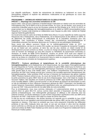 86
Les objectifs spécifiques : étudier les mécanismes de résistance au traitement au cours des
hémopathies malignes et explorer les altérations moléculaires et épi génétiques au cours des
leucémies aigues.
PROGRAMME 1 : ANOMALIES HEREDITAIRES DU GLOBULE ROUGE
PROJET 1 : Dépistage des anomalies héréditaires du GR
Depuis 2002, notre groupe s’intéresse à l’épidémiologie moléculaire en relation avec les anomalies de
l’hémoglobine (Hb), de la G6PD et de la pyruvate kinase. Au cours, de ces études, nous avons pu et
continuons d’identifier jusqu’à ce jour de nouveaux variants de l’Hb (Ghaber et al., 2018). En 2018, un
projet portant sur le dépistage des hémoglobinopathies et du déficit en G6PD (enzymopathie la plus
fréquente en Tunisie) a été entamée en collaboration avec l’équipe du pôle mère –enfant de l’hôpital
régional Habib Bougatfa Bizerte.
Ce travail entre dans le cadre de la thèse de Melle Sana Zitouni, Il a pour objectifs de mettre à jour les
fréquences des a thalassémies, des þ thalassémies, de la drépanocytose et des déficits en G6PD, et
de déterminer les profils phénotypiques et moléculaires de la population tunisienne pour ces
pathologies. Ceci contribuera à évaluer l’impact des connaissances physiopathologiques et
moléculaires acquises Ces dernières décennies sur l’incidence de ces pathologies héréditaires.
Nous avons par ailleurs poursuivi l’étude sur la méthémoglobinémie initiée en 2017. La
méthémoglobinémie, est due à un excès d’Hb oxydée, qui devient incapable de transporter l’oxygène,
et qui se traduit par une cyanose, et dans les cas les plus sévères un retard mental et de
développement pouvant conduire au décès. La prise en charge de patients avec méthémoglobinémie
varie en fonction de l’étiologie qui peut être acquise ou héréditaire de transmission dominante ou
récessive. le master de Melle Emna Bouatrous, soutenu en janvier 2018 avait pour objectif La
caractérisation de cette pathologie au sein de la population tunisienne, ce travail se poursuit dans le
cadre de sa thèse et a bénéficié d’un financement dans le cadre du programme d’encadrement des
jeunes chercheurs du ministère de l’enseignement supérieur.
PROJET2 : Facteurs génétiques et épigénétiques de la variabilité phénotypique des
hémoglobinopathies Les þ-thalassémies et la drépanocytose, les deux types d’hémoglobinopathies
les plus fréquentes en Tunisie, sont dues à des mutations du gène HBB, codant pour la chaîne þ. Les
deux pathologies montrent une hétérogénéité phénotypique importante, le principal facteur modulant
cette gravité étant le taux d’Hb fœtale (HbF). Une meilleure compréhension des mécanismes de
production de l’HbF chez l’adulte pourrait donc conduire à de nouvelles approches thérapeutiques des
hémoglobinopathies. Cette synthèse d’HbF est due à l’induction de l’expression des gènes ç-globine
(HBG). Plusieurs facteurs entrent en jeu. Au cours de l’année 2018, nous nous sommes focalisés sur
la partie promotrice du gène HBG1 dans le cas de la drépanocytose. Ceci a fait l’objet du master de
Houssem Sellami. Nos résultats ont montré la présence de 6 SNP, déjà répertoriés dans dbSNP, et
d’une nouvelle délétion. Celle-ci pourrait toucher un site de liaison de facteurs de transcription ou bien
un site de méthylation et donc influencer l’expression génique de HBG1. Cependant, nos résultats ont
montré l’absence d’association statistiquement significative entre ces polymorphismes et la variation
du taux de l’HbF. Cela pourrait être dû à la taille faible de notre échantillon.
Pour la þ-thalassémie, nous nous sommes intéressés à 5 polymorphismes situés au niveau du
second intron du gène BCL11A, connus comme étant associés à l’expression de HbF chez des
patients þ-thalassémiques. Une hétérogénéité génotypique et allélique a été observée chez les
patients tunisiens, et l’étude statistique n’a pas montré d’association significative entre ces SNPs et la
production de l’HbF. Cette étude a fait l’objet du master de Sirine Hammami.
A côté de ces loci modificateurs, des études récentes ont rapporté que la variabilité du taux d’HbF
pourrait être due à une régulation post-transcriptionnelle des gènes HBG, par les micro-ARNs (miRs),
organisés en réseaux. C’est dans ce contexte que nous nous proposons d’identifier les différentes
protéines et des miRs impliqués dans ces voies, et ceci par une étude in silico dont les résultats
seront confirmés ou infirmés par des études fonctionnelles. Cette étude est en cours et entre dans le
cadre de la thèse de Melle Faten Haddad qui entre dans le cadre d’un Programme Collaboratif Interne
financé par l’institut pasteur.
 