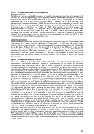 87
PROJET 3 : Enzymopathies et membranopathies
Les enzymopathies
Parrallèlement aux aspects épidémiologiques et mutationnels des enzymopathies, notre équipe s’est
focalisée sur la variabilité phénotypique du déficit en G6PD chez les femmes hétérozygotes porteuses
des différents variants de la G6PD codée par un gène localisé sur le chromosome X. En effet la
méthylation de l’ADN et l’inactivation du chromosome X semblent ne pas être suffisants pour
expliquer cette hétérogénéité (Jaouani, 2017). La régulation post-transcriptionnelle par les miRs peut
être l’un des mécanismes possibles pour expliquer la variabilité observée. Dans une étude
préliminaire, qui a fait l’objet du master de Melle Ons Laabidi, nous avons analysé les
polymorphismes de la région 3’UTR du gène G6PD. Le polymorphisme rs1050757 a été prédit
comme affectant plusieurs sites de liaison de miRs. Les gènes cibles de ces différents miRs sont
impliqués dans plusieurs mécanismes, comme la transcription, l’épissage, la traduction et le stress
oxydatif. Ils pourraient donc jouer un rôle dans la physiopathologie du déficit en G6PD et être
responsable de la variabilité phénotypique observée.
Les membranopathies
Les maladies héréditaires de la membrane érythrocytaire constituent un groupe de pathologies très
hétérogènes aux niveaux clinique, génétique et moleculaire. On peut citer la sphérocytose,
l’elliptocytose et la stomatocytose. L’exploration de ces différentes formes héréditaires fait l’objet de la
thèse de Nawel Trabelsi (en cours). La spécificité et la sensitivité de différentes méthodes de
diagnostic de ces pathologies, comme le test EMA, le test Pink, l’électrophorèse SDS-PAGE des
protéines membranaires, et les tests standards, tel que la fragilité osmotique et la cryohémolyse, ont
été évaluées. Des valeurs seuils, notamment pour l’électrophorèse SDS PAGE et le test EMA, ont été
déterminées pour les patients atteints de sphérocytose et vont permettre d’affiner nos critères
diagnostiques.
PROJET 4 : Eryptose et microparticules
L’éryptose constitue la mort programmée des érythrocytes. Elle est caractérisée par plusieurs
phénomènes biochimiques cellulaires comme le rétrécissement de la cellule, le brouillage
cytoplasmique avec externalisation de la PS sur le feuillet externe de la membrane et l’émission des
microparticules (MPs). L’éryptose est stimulée par le stress oxydatif, la déplétion énergétique, le choc
hyperosmotique, l’augmentation de la concentration cytosolique en Ca2+, la formation des céramides
ainsi qu’une variété de xénobiotiques. L’accélération de l’éryptose et une émission accrue des MPs
sont observées dans plusieurs pathologies comme les maladies héréditaires du globule rouge, et peut
expliquer la diminution de la durée de vie des GR qui est à l’origine de l’hyperhémolyse et de
l’anémie. Une partie de ce programme a fait l’objet d’un projet PCI 2017 intitulé : « Effet des
mécanismes moléculaires et cellulaire de l'éryptose et des microparticules dans la drépanocytose en
Tunisie ». La mutation drépanocytaire est à l'origine de déformation en faucille du globule rouge, une
conséquence cellulaire associée à plusieurs complications vasculaires. Les membranes des cellules
falciformes perdent progressivement leur élasticité et des microvésicules ou microparticules (MPs)
peuvent s'en détacher. De telles microvésicules contribuent à augmenter les risques thrombotiques
chez les malades drépanocytaires. L'étude de tels types de microvésicules et la recherche des causes
physiologiques de l’éryptose dans la compréhension et la prévention des accidents vasculaires dans
la drépanocytose constituent une nouvelle approche de recherche que nous développons dans notre
laboratoire. Ce travail est en cours et la mise au point des techniques a fait l’objet d’un sujet de
mastère, à traves lequel on a montré que l’éryptose est déclenchée plus rapidement par l’exposition
du PS et le rétrécissement des GRs, chez les malades. Ceci suggère le rôle potentiel de l’éryptose
dans l’instauration de l’anémie hémolytique dans la drépanocytose. Dans le cadre de chercher les
stimulateurs de l’éryptose, on a trouvé que le calcium peut être considéré comme un activateur de
l’éryptose chez les drépanocytaires. Ces résultats obtenus semblent insuffisants, donc il faut étudier
d’autres facteurs de stimulation à savoir les céramides, la formation des espèces de l’oxygène réactif
(ERO) pour vérifier la cause stimulatrice principale de l’éryptose.
Concernant l’émission des MPs et suite à la quantification des MPs érythrocytaires et les MPs
plaquettaires par triple marquage à l’Annexine V/ Ac anti CD41 / Ac anti CD235a, nous avons
confirmé que les MPs des deux origines sont clairement augmentées avec une prédominance des
MPs plaquettaires qui peuvent être à l’origine des complications vasculaires en augmentant le risque
des crises vaso occlusives chez les patients. En effet, les MPs jouent un rôle indispensable pour la
prévention de la maladie, donc on peut les considérer comme des biomarqueurs de diagnostic de la
drépanocytose.
 