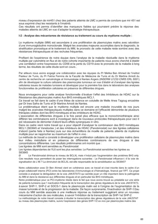 89
niveau d’expression de mir451 chez des patients atteints de LMC a permis de conclure que mir 451 est
sous exprimé chez les resistants à l’imatinib.
Ces résultats ont permis d’identifier des marqueurs fiables qui pourraient prédire la réponse des
malades atteints de LMC en vue d’adapter la stratégie thérapeutique.
I-2 : Analyse des mécanismes de résistance au traitement au cours du myélome multiple :
Le myélome multiple (MM) est secondaire à une prolifération de plasmocytes malins avec sécrétion
d’une immunoglobuline monoclonale .Malgré les avancées majeures accomplies dans le diagnostic, la
stratification pronostique et le traitement du MM, le pronostic de cette maladie reste sombre avec des
résistances thérapeutiques et des rechutes fréquentes.
Profitant de l’expérience de notre équipe dans l’analyse de la maladie résiduelle dans le myélome
multiple par cytométrie en flux et de notre cohorte importante de patients nous avons cherché à établir
une corrélation entre l’expression du CD56 et la perte du CD19 avec le pronostic de la maladie à long
terme, les résultats de cette étude sont en cours .
Par ailleurs nous avons engagé une collaboration avec les équipes du Pr Melika Ben Ahmed de l’institut
Pasteur de Tunis, du Pr Fatma Fennira de la Faculté de Médecine de Tunis et du Dr Martine Amiott du
centre de recherche en cancérologie et Immunologie à Nantes Angers (INSERM U1232-CNRS ERL 6001)
afin de développer la culture cellulaire des plasmocytes tumoraux en vue d’établir et d’analyser des lignées
cellulaires issues de malades tunisiens et développer pour la première fois dans le laboratoire des analyses
fonctionnelles de prolifération cellulaires en présence de différentes drogues.
Nous envisageons pour cette analyse fonctionnelle d’évaluer l’effet des Inhibiteurs de HDAC sur la
Résistance des plasmocytes malins Aux BH3 mimétiques MCL1.
Ce travail se fait dans le cadre d’une thèse de science en cotutelle de Melle Arwa Tagoug encadrée
par Dr Ines Safra de Tunis et Dr Martine Amiott de Nantes.
La problématique étant que le myélome multiple est encore une maladie incurable de nos jours
malgré les avancées thérapeutiques multiples dans ce domaine et l’efficacité démontrée de plusieurs
thérapies ciblées dont les BH3 mimétiques et les inhibiteurs de HDAC.
L’association de différentes drogues à la fois parait plus efficace que la monochimiothérapie ainsi
différen tes combinaisons sont à investiguer dans de nouveaux protocoles thérapeutiques pour ceci il
est nécessaire de démonter d’abord leurs effets synergiques in vitro.
Dans ce cadre vient notre travail qui a pour objectif d’analyser la combinaison des BH3 mimétiques
MCL1 (S63845 et Venetoclax ) et des inhibiteurs de HDAC (Panobinostat) sur des lignées cellulaires
d’abord (partie faite à Nantes) puis sur des échantillons de moelle de patients atteints de myélome
multiple pour se rapprocher au maximum de l’effet in vivo .
La méthode de travail a consisté à développer une prolifération cellulaire de plasmocytes malins dans
leur milieu médullaire et en présence de différentes combinaisons de ces drogues à des
concentrations différentes. Les résultats préliminaires ont montré que :
Les lignées de MM sont sensibles au Panobinostat
Ø Les lignées dépendantes de l’IL6 sont les plus sensibles: Le Panobinostat sensibilise les lignées au
S63845
Ø Le Panobinostat diminue le niveau de BCLXL mais n’induit pas l’augmentation des protéines BH3 only
Ces resultats nous permettent de poser les interrogations suivantes : Le Panobinostat influence-t -il la voie de
signalisation de L’Il6 ? La diminution de BCLXL est-elle responsable de la sensibilisation au S63845?
Notre collaboration avec Dr Ben Ahmed vient en cohérence avec ce travail et s’est inscrite dans le cadre d’un
projet collaboratif interne (PCI) entre les laboratoires d’immunologie et d’hématologie, financé par l’IPT. Ce projet
consiste à analyser la dérégulation de la voie JAK/STAT3 qui semble jouer un rôle important dans la pathogénie
du MM et dans la résistance aux différentes drogues et en particulier les BH3 mimétiques.
Notre problématique pour ce PCI-myélome réside dans le fait que nous avons trouvé au préalable sur une série
de patients tunisiens que l’ inactivation fréquente de la transcription des gènes régulateurs de la voie JAK/STAT3,
à savoir SHP-1, SHP-2 et SOCS-1 dans le plasmocyte malin est à l’origine de l’augmentation de la
masse tumorale et de la progression de la maladie. De façon surprenante, l'inactivation de SHP-1/2au
cours du MM semble associée à une meilleure réponse au traitement suggérant ainsi un nouveau
mécanisme d’action de ces molécules, à savoir l’inhibition de la transcription de SHP-1et SHP-2.
La méthodologie de notre travail consiste à étudier la transcription des gènes régulateurs de la voie JAK/STAT
au niveau des plasmocytes malins, suivre l’expression des gènes SHP-1/2 ex vivo par plasmocytes malins des
 
