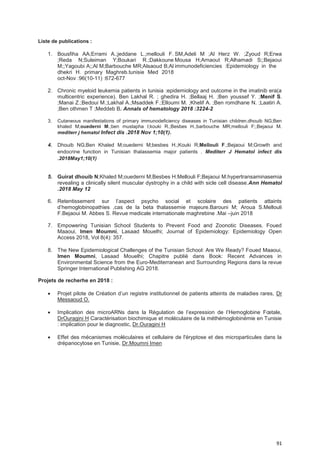 91
Liste de publications :
1. Bousfiha AA;Errami A.;jeddane L.;mellouli F.
;Reda N;Suleiman Y;Boukari R.;Dakkoune
M;;Yagoubi A;;Al M;Barbouche MR;Alsaoud B;Al
dhekri H. primary Maghreb.tunisie Med 2018
oct-Nov :96(10-11) :672-677
SM,Adeli M ;Al Herz W. ;Zyoud R;Erwa
Mousa H;Arnaout R;Alhamadi S;;Bejaoui
immunodeficiencies :Epidemiology in the
2. Chronic myeloid leukemia patients in tunisia :epidemiology and outcome in the imatinib era(a
multicentric experience). Ben Lakhal R. ; ghedira H. ;Bellaaj H. ;Ben youssef Y. ;Menif S.
;Manai Z.;Bedoui M.;Lakhal A.;Msaddek F.;Elloumi M. ;Khelif A. ;Ben romdhane N. ;Laatiri A.
;Ben othmen T ;Meddeb B. Annals of hematology 2018 :3224-2
3. Cutaneous manifestations of primary immunodeficiency diseases in Tunisian children.dhouib NG;Ben
khaled M;ouederni M.;ben mustapha I;kouki R.;Besbes H.;barbouche MR;mellouli F;;Bejaoui M.
mediterr j hematol Infect dis .2018 Nov 1;10(1).
4. Dhouib NG;Ben Khaled M;ouederni M;besbes H.;Kouki R;Mellouli F.;Bejaoui M;Growth and
endocrine function in Tunisian thalassemia major patients . Mediterr J Hematol infect dis
.2018May1;10(1)
5. Guirat dhouib N;Khaled M;ouederni M;Besbes H.Mellouli F;Bejaoui M.hypertransaminasemia
revealing a clinically silent muscular dystrophy in a child with sicle cell disease.Ann Hematol
.2018 May 12
6. Retentissement sur l’aspect psycho social et scolaire des patients attaints
d’hemoglobinopathies ,cas de la beta thalassemie majeure.Barouni M; Aroua S.Mellouli
F.Bejaoui M. Abbes S. Revue medicale internationale maghrebine .Mai –juin 2018
7. Empowering Tunisian School Students to Prevent Food and Zoonotic Diseases. Foued
Maaoui, Imen Moumni, Lasaad Mouelhi; Journal of Epidemiology: Epidemiology Open
Access 2018, Vol 8(4): 357.
8. The New Epidemiological Challenges of the Tunisian School: Are We Ready? Foued Maaoui,
Imen Moumni, Lasaad Mouelhi; Chapitre publié dans Book: Recent Advances in
Environmental Science from the Euro-Mediterranean and Surrounding Regions dans la revue
Springer International Publishing AG 2018.
Projets de recherhe en 2018 :
• Projet pilote de Création d’un registre institutionnel de patients atteints de maladies rares, Dr
Messaoud O.
• Implication des microARNs dans la Régulation de l’expression de l’Hemoglobine Fœtale,
DrOuragini H Caractérisation biochimique et moléculaire de la méthémoglobinémie en Tunisie
: implication pour le diagnostic, Dr.Ouragini H
• Effet des mécanismes moléculaires et cellulaire de l'éryptose et des microparticules dans la
drépanocytose en Tunisie, Dr.Moumni Imen
 