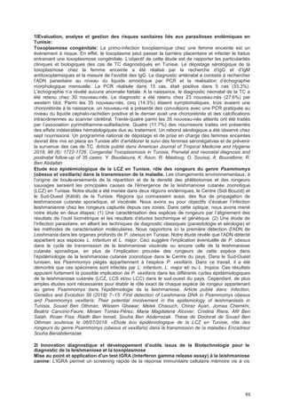 93
1lEvaluation, analyse et gestion des risques sanitaires liés aux parasitoses endémiques en
Tunisie:
Toxoplasmose congénitale: La primo-infection toxoplasmique chez une femme enceinte est un
événement à risque. En effet, le toxoplasme peut passer la barrière placentaire et infecter le fœtus
entrainant une toxoplasmose congénitale. L’objectif de cette étude est de rapporter les particularités
cliniques et biologiques des cas de TC diagnostiqués en Tunisie. Le dépistage sérologique de la
toxoplasmose chez la femme enceinte a été réalisé par la recherche d’IgG et d’IgM
antitoxoplamsiques et la mesure de l’avidité des IgG. Le diagnostic anténatal a consisté à rechercher
l’ADN parasitaire au niveau du liquide amniotique par PCR et la réalisation d’échographie
morphologique mensuelle. La PCR réalisée dans 15 cas, était positive dans 5 cas (33.3%).
L’échographie n’a révélé aucune anomalie fœtale. A la naissance, le diagnostic néonatal de la TC a
été retenu chez 30 nouveau-nés. Le diagnostic a été retenu chez 23 nouveau-nés (27.6%) par
western blot. Parmi les 35 nouveau-nés, cinq (14.3%) étaient symptomatiques, trois avaient une
choriorétinite à la naissance, un nouveau-né a présenté des convulsions avec une PCR pratiquée au
niveau du liquide céphalo-rachidien positive et le dernier avait une choriorétinite et des calcifications
intracrâniennes au scanner cérébral. Trente-quatre parmi les 35 nouveau-nés atteints ont été traités
par l’association pyriméthamine-sulfadiazine. Quatre (11.7%) des nourrissons traités ont présentés
des effets indésirables hématologiques dus au traitement. Un rebond sérologique a été observé chez
sept nourrissons. Un programme national de dépistage et de prise en charge des femmes enceintes
devrait être mis en place en Tunisie afin d’améliorer le suivi des femmes séronégatives et de prévenir
la survenue des cas de TC. Article publié dans American Journal of Tropical Medicine and Hygiene
2018, 98 (6): 1722-1726. Congenital Toxoplasmosis in Tunisia: Prenatal and neonatal diagnosis and
postnatal follow-up of 35 cases. Y. Boudaoura, K. Aoun, R. Maatoug, O. Souissi, A. Bouratbine, R.
Ben Abdallah
Etude éco épidémiologique de la LCZ en Tunisie, rôle des rongeurs du genre Psammomys
(obesus et vexillaris) dans la transmission de la maladie. Les changements environnementaux, à
l’origine de bouleversements de la répartition et de la densité des phlébotomes et des rongeurs
sauvages seraient les principales causes de l'émergence de la leishmaniose cutanée zoonotique
(LCZ) en Tunisie. Notre étude a été menée dans deux régions endémiques, le Centre (Sidi Bouzid) et
le Sud-Ouest (Kébili) de la Tunisie. Régions qui connaissent aussi, des flux de propagation de
leishmaniose cutanée sporadique, et viscérale. Nous avons eu pour objectifs d’évaluer l’infection
leishmanienne chez les rongeurs capturés depuis ces zones. Dans cette optique, nous avons mené
notre étude en deux étapes: (1) Une caractérisation des espèces de rongeurs par l’alignement des
résultats de l’outil biométrique et les résultats d’études biochimique et génétique. (2) Une étude de
l’infection parasitaire, en alliant les techniques de diagnostic classiques (parasitologie et sérologie) et
les méthodes de caractérisation moléculaires. Nous rapportons ici la première détection d'ADN de
Leishmania dans les organes profonds de P. obesus en Tunisie. Notre étude révèle que l'ADN détecté
appartient aux espèces L. infantum et L. major. Ceci suggère l'implication éventuelle de P. obesus
dans le cycle de transmission de la leishmaniose viscérale ou encore celle de la leishmaniose
cutanée sporadique, en plus de l’implication prouvée des rongeurs de cette espèce dans
l’épidémiologie de la leishmaniose cutanée zoonotique dans le Centre du pays. Dans le Sud-Ouest
tunisien, les Psammomys piégés appartiennent à l’espèce P. vexillaris. Dans ce travail, il a été
démontré que ces spécimens sont infectés par L. infantum, L. major et/ ou L. tropica. Ces résultats
appuient fortement la possible implication de P. vexillaris dans les différents cycles épidémiologiques
de la leishmaniose cutanée (LCZ, LCS et/ou LCC) dans le sud-ouest du pays. Cependant, de plus
amples études sont nécessaires pour établir le rôle exact de chaque espèce de rongeur appartenant
au genre Psammomys dans l'épidémiologie de la leishmaniose. Article publié dans: Infection,
Genetics and Evolution 59 (2018) 7–15: First detection of Leishmania DNA in Psammomys obesus
and Psammomys vexillaris: Their potential involvement in the epidemiology of leishmaniasis in
Tunisia. Souad Ben Othman, Wissem Ghawar, Melek Chaouch, Chiraz Ayari, Jomaa Chemkhi,
Beatriz Cancino-Faure, Miriam Tomás-Pérez, Maria Magdalena Alcover, Cristina Riera, Afif Ben
Salah, Roser Fisa, Riadh Ben Ismail, Souha Ben Abderrazak. Thèse de Doctorat de Souad Ben
Othman soutenue le 06/07/2018: «Etude éco épidémiologique de la LCZ en Tunisie, rôle des
rongeurs du genre Psammomys (obesus et vexillaris) dans la transmission de la maladie» Encadreur
Souha Benabderrazak
2l Innovation diagnostique et déveIoppement d’outiIs issus de Ia BiotechnoIogie pour le
diagnostic de la leishmaniose et la toxoplasmose
Mise au point et application d'un test IGRA (Interferon gamma release assay) à la leishmaniose
canine: L'IGRA permet un screening rapide de la réponse immunitaire cellulaire mémoire vis à vis
 