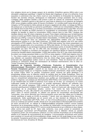 94
d'un antigène donné par le dosage sanguin de la sécrétion d'interféron gamma (iNFg) suite à une
stimulation antigénique spécifique. L'objectif de l'étude était d'appliquer ce test à la recherche d'une
exposition à Leishmania chez des chiens vivant en zone d'endémie et d'interpréter les résultats en
fonction des données cliniques, sérologiques et moléculaires (charge parasitaire dans le sang).
L'antigène utilisé (antigène soluble) a été produit à partir de cultures de Leishmania infantum sur
milieu RPMI. L'interféron gamma a été dosé sur sang total en absence et en présence de l'antigène
(PBS versus antigène soluble) après 20 heures d'incubation. Un contrôle positif (sang stimulé par un
mitogène, la PHA pendant la même période de temps) a également été utilisé. Le dosage de l'INFg a
été pratiqué par un test ELISA qui permet la quantification. L'IGRA est non interprétable si l'INFg n'est
pas détecté dans le tube PHA ou si de fortes concentrations sont détectés dans le tube PBS. Si le test
est valide, les résultats de l'IGRA prennent en considération la concentration d'INFg dans le tube
antigène de laquelle on déduit la concentration d'INFg mesuré dans le tube PBS. L'analyse des
résultats obtenus chez 56 chiens originaires du grand Tunis (région endémique pour la leishmaniose
canine) a montré que l'IGRA n'était pas contributive chez les chiots et les chiens âgés (le tube PHA ne
détectant pas d'INFg). Lorsque les résultats étaient interprétables, (1) l'IGRA était positive chez 100%
des chiens cliniquement sains (ou présentant des adénopathies isolées) avec une sérologie
leishmanienne positive et un titre faible d'anticorps, (2) l'IGRA était négative chez 87% des chiens
séronégatifs et PCR négatifs. Pour les 13% restant l'IGRA était positive, les chiens présentaient une
hypertrophie ganglionnaire et la concentration de l'INFg était élevée. (3) Chez les chiens présentant
une symptomatologie et une sérologie évocatrices de leishmaniose canine, le résultat de l'IGRA n'était
interprétable que dans 70% cas. En effet 30% des échantillons sanguins ne montaient pas de
stimulation au mitogène ou montaient une stimulation non spécifique élevée en l'absence d'antigène.
Lorsque les résultats étaient interprétables, L'IGRA était positive chez 56 % des chiens leishmaniens.
Ils avaient une charge parasitaire faible ou une PCR sur sang négative. L'IGRA était négative chez 44
%. Ces chiens avaient une charge parasitaire élevée. Au total, ce travail montre l'apport de l'IGRA
pour détecter une exposition leishmanienne chez les chiens d'âge moyen apparemment sain ou
présentant des adénopathies isolées vivant en zone d'endémie. Thèse de Doctorat de Lilia Zribi
soutenue le 13/02/2018 "Etude des biomarqieurs de l'infection leishmanienne chez le chien en
Tunisie" Encadreur Aïda Bouratbine.
Ingénierie de Fragments VariabIes d'Anticorps, Production et Caractérisation d’un
Immunoconjugué Recombinant scFv-Phosphatase alcaline pour la Détection Directe du
Parasite Toxoplasma gondii: L’objectif de ces travaux est de concevoir une nouvelle classe
d’immunoconjugué basée sur un fragment variable d'anticorps recombinant, dirigé contre l’antigène
de surface majeur SAG1 du parasite Toxoplasma gondii, fusionné par génie génétique à la
phosphatase alcaline pour la détection directe du parasite dans les fluides biologiques. Dans les
conditions d’induction optimum, la protéine de fusion scFvSG15-AP a été produite sous forme soluble
dans le compartiment périplasmique bactérien puis purifiée par chromatographie sur colonne de
protéine L-Agarose. Les analyses par électrophorèse SDS-PAGE à 12% coloré au bleu de Coomassie
et par Westerm-blot ont révélé la présence d’une bande de 78 KDa, qui correspond à la masse
moléculaire prédite de l’immunoconjugué. La quantité significative obtenue est suffisante pour
démonter son activité biologique. Cette protéine de fusion est bifonctionnelle : d’une part, elle
reconnait spécifiquement l’antigène SAG1 du parasite T. gondii et d’autre part, elle conserve l’activité
enzymatique de la phosphatase alcaline, comme l’ont montré les tests ELISA-direct et
l’immunoblotting. En plus, elle présente une sensitivité de détection d’environ de 1,6 ng d’antigène
SAG1. Dans un second protocole, en utilisant une gamme de concentration décroissante des
Tachyzoites, nous avons démontré que l’immunoconjugué conçut peut être utilisé pour la détection
directe, spécifique et rapide en ELISA du parasite T. gondii, avec une détection limite d’environ 1
parasite/puits. Cette quantification est en accord avec un test standard de référence la PCR
quantitative en Temps-Réel (qRT-PCR). Enfin, un test d’immunoflorescence a été élaboré et nous
avons pu confirmer de manière visuelle, directe et en une seule étape la bifonctionnalité de la protéine
de fusion scFvSG15-AP, en utilisant le 4-Methylumbelliferyl phosphate (4-MUP) comme substrat
fluorescent de la phosphatase alcaline. Les résultats de l’observation microscopique sont en accord
avec le test commercialisé utilisant l’FITC comme sonde fluorescente et qui s’effectue en deux étapes,
utilisé comme test positif de l’IF. Dans cette recherche, nous avons produit et caractérisé un
immunoconjugué recombinant scFv-Phosphatase alcaline pour la détection directe du parasite
Toxoplasma gondii. Cet immunotraceur préserve à la fois l’activité enzymatique de la Phosphatase
alcaline et la capacité de reconnaissance de l’antigène. L’imunocojugués recombinant ainsi produit
peut constituer un nouvel outil d’immunodétection simple, rapide (en une seule étape) et peu onéreux
du parasite Toxoplasma gondii dans un échantillon biologique (Emna HANNACHI, Thèse à la Faculté
des Sciences de Tunis. Encadreur M. Mousli)
 