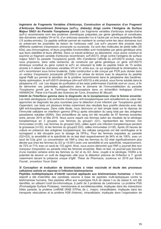 95
Ingénierie de Fragments VariabIes d'Anticorps, Construction et Expression d’un Fragment
d’Anticorps Recombinant Dimérique (scFv2, diabody) dirigé contre I’Antigène de Surface
Majeur SAG1 du Parasite Toxoplasma gondii: Les fragments variables d'anticorps simple-chaîne
(scFv) recombinants sont des protéines chimériques préparées par génie génétique et constituées
des domaines variables VH et VL d’un anticorps associés l’un à l’autre par un bras peptidique flexible
(15 acides-aminés). Ce peptide artificiel permet de maintenir le contact entre les deux domaines tout
en préservant les propriétés de liaison de l’anticorps natif. Les scFv peuvent être produits dans
différents systèmes d’expression procaryote ou eucaryote. Ce sont des molécules de petite taille (30
kDa), peu immunogènes, et leurs propriétés fonctionnelles sont modulables par génie génétique ainsi
que leurs stabilités et leurs affinités. Dans un travail antérieur au laboratoire, nous avons construit et
exprimé un fragment variable d'anticorps recombinant, scFvSG15, dirigé contre l’antigène de surface
majeur SAG1 du parasite Toxoplasma gondii. Afin d’améliorer l’affinité du scFvSG15 produit, nous
nous proposons, dans cette recherche, de construire par génie génétique un gène scFvSG15
dimérique constitué du gène codant le scFv en réduisant la taille du peptide linker de 15 acides
aminés à 5 reliant les domaines variables VH et VL entre eux, ce qui engendrerait la dimérisation du
scFv recombinant sous forme bivalente. Cette construction a été conçue par PCR puis clonée dans
un vecteur d’expression procaryote pET22b(+) en phase de lecture avec la séquence du peptide
signal PelB qui permet la sécrétion de la protéine recombinante dans le périplasme des bactéries.
Après optimisation, le scFvSG15 dimérique (dim-scFvSG15) a été produit, sous forme soluble dans le
périplasme d’E. coli. Les étapes de purification et les tests préliminaires d’activité sont en cours, à fin
de démontrer ces potentielles applications dans le domaine de l’immunodétection du parasite
Toxoplasma gondii par la Technique d'immunocapture dans un échantillon biologique (Emna
HANNACHI, Thèse à la Faculté des Sciences de Tunis. Encadreur M. Mousli)
Intérêt de l'Interféron gamma dans le diagnostic de la toxoplasmose chez la femme enceinte:
Les tests sérologiques à la recherche d’anticorps anti-toxoplasmiques sont actuellement au cœur des
approches de diagnostic les plus courantes pour la détection d’une infection par Toxoplasma gondii.
Cependant, ces tests ont plusieurs limites notamment des résultats faux positifs observés avec des
IgM anti-toxoplasmiques. Dans cette étude, nous décrivons un test simple basé sur la réponse de
l’immunité cellulaire en interféron gamma (IFN-ç) après stimulation du sang total par des antigènes
parasitaires solubles (IGRA). Des échantillons de sang ont été recueillis de 97 femmes enceintes
entre Janvier 2015 et Mai 2016. Nous avons reparti ces femmes selon les résultats de la sérologie
toxoplasmique en 3 groupes. Les femmes du groupe1 (G1), représentent les femmes non
immunisées (n=26), Les femmes du groupe2 (G2), celles ayant une infection toxoplasmique pendant
la grossesse (n=33), et les femmes du groupe3 (G3), celles immunisées (n=36). Après 24 heures de
culture en présence des antigènes toxoplasmique, les cellules sanguines ont été centrifugées et le
surnageant a été récupéré pour le dosage de l'IFN-ç. Pour les femmes exposées au parasite
(G2+G3), la sensibilité et la spécificité de ce test était respectivement de 94% et de 100%, avec un
seuil de 0,5p g/ml. La concentration de l’INF-ç chez les femmes du G2 était significativement plus
élevée que chez les femmes du G3 (p <0.001) avec une sensibilité et une spécificité, respectivement,
de 72% et 71% avec un seuil de 133 pg/ml. Ainsi, nous avons démontré que l’INF-ç pourrait être bon
marqueur d’exposition au parasite chez les femmes enceintes. Mais ce test, ne pourrait pas trancher
d’une manière certaine entre les femmes du G2 et du G3. Ainsi, couplé à la sérologie, l’IGRA a le
potentiel de devenir un outil de diagnostic utile pour la détection précoce de l'infection à T. gondii
notamment devant la présence unique d’IgM. Thèse de Pharmacie, soutenue en 2018 par Karim
Fourati , encadreur Yousr Galaï
3l Conception et évaluation de biomolécules à visée vaccinale et étude des processus
ceIIuIaires activés en réponse à I’infection Ieishmanienne
Peptides muItiépitopiques d’intérêt vaccinaI appIiqués aux Ieishmanioses humaines: « Notre
objectif a été d’identifier des candidats vaccins à base de peptides multi-épitopiques contre la
leishmaniose humaine. Des peptides affins aux supertypes HLA de classe I ou de classe II, ont été
identifiés, en utilisant l’outil bio-informatique, à partir de 3 protéines de Leishmania. La protéine PSA
(Promastigote Surface Protease), membranaire et excrétée/secrétée, impliquée dans les interactions
hôtes parasite, la protéine LmlRAB (RAB GTPas de L. major), intracellulaire, impliquée dans les
transports vésiculaires et la protéine H2B (histone), intracellulaire, impliquée dans l’organisation de
 