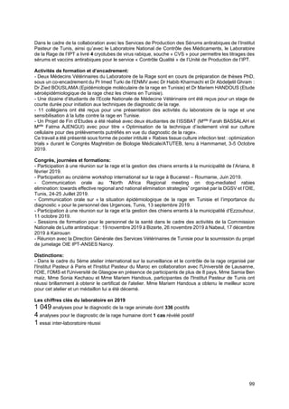 99
Dans le cadre de la collaboration avec les Services de Production des Sérums antirabiques de l’Institut
Pasteur de Tunis, ainsi qu’avec le Laboratoire National de Contrôle des Médicaments, le Laboratoire
de la Rage de l’IPT a livré 4 cryotubes de virus rabique, souche « CVS » pour permettre les titrages des
sérums et vaccins antirabiques pour le service « Contrôle Qualité » de l’Unité de Production de l’IPT.
Activités de formation et d’encadrement:
- Deux Médecins Vétérinaires du Laboratoire de la Rage sont en cours de préparation de thèses PhD,
sous un co-encadrement du Pr Imed Turki de l’ENMV avec Dr Habib Kharmachi et Dr Abdeljelil Ghram :
Dr Zied BOUSLAMA (Epidémiologie moléculaire de la rage en Tunisie) et Dr Mariem HANDOUS (Etude
séroépidémiologique de la rage chez les chiens en Tunisie).
- Une dizaine d’étudiants de l’Ecole Nationale de Médecine Vétérinaire ont été reçus pour un stage de
courte durée pour initiation aux techniques de diagnostic de la rage.
- 11 collégiens ont été reçus pour une présentation des activités du laboratoire de la rage et une
sensibilisation à la lutte contre la rage en Tunisie.
- Un Projet de Fin d’Etudes a été réalisé avec deux étudiantes de l’ISSBAT (Melle
Farah BASSALAH et
Melle
Fatma AJENGUI) avec pour titre « Optimisation de la technique d’isolement viral sur culture
cellulaire pour des prélèvements putréfiés en vue du diagnostic de la rage».
Ce travail a été présenté sous forme de poster intitulé « Rabies tissue culture infection test : optimization
trials » durant le Congrès Maghrébin de Biologie Médicale/ATUTEB, tenu à Hammamet, 3-5 Octobre
2019.
Congrès, journées et formations:
- Participation à une réunion sur la rage et la gestion des chiens errants à la municipalité de l’Ariana, 8
février 2019.
- Participation au onzième workshop international sur la rage à Bucarest – Roumanie, Juin 2019.
- Communication orale au “North Africa Regional meeting on dog-mediated rabies
elimination: towards effective regional and national elimination strategies” organisé par la DGSV et l’OIE,
Tunis, 24-25 Juillet 2019.
- Communication orale sur « la situation épidémiologique de la rage en Tunisie et l‘importance du
diagnostic » pour le personnel des Urgences, Tunis, 13 septembre 2019.
- Participation à une réunion sur la rage et la gestion des chiens errants à la municipalité d’Ezzouhour,
11 octobre 2019.
- Sessions de formation pour le personnel de la santé dans le cadre des activités de la Commission
Nationale de Lutte antirabique : 19 novembre 2019 à Bizerte, 26 novembre 2019 à Nabeul, 17 décembre
2019 à Kairouan
- Réunion avec la Direction Générale des Services Vétérinaires de Tunisie pour la soumission du projet
de jumelage OIE IPT-ANSES Nancy.
Distinctions:
- Dans le cadre du 5ème atelier international sur la surveillance et le contrôle de la rage organisé par
l'Institut Pasteur à Paris et l'Institut Pasteur du Maroc en collaboration avec l'Université de Lausanne,
l'OIE, l'OMS et l'Université de Glasgow en présence de participants de plus de 8 pays, Mme Samia Ben
maiz, Mme Sonia Kechaou et Mme Mariem Handous, participantes de l'Institut Pasteur de Tunis ont
réussi brillamment à obtenir le certificat de l'atelier. Mme Mariem Handous a obtenu le meilleur score
pour cet atelier et un médaillon lui a été décerné.
Les chiffres clés du laboratoire en 2019
1 049 analyses pour le diagnostic de la rage animale dont 336 positifs
4 analyses pour le diagnostic de la rage humaine dont 1 cas révélé positif
1 essai inter-laboratoire réussi
 