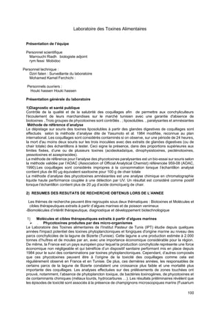 100
Laboratoire des Toxines Alimentaires
Présentation de l’équipe
Personnel scientifique
Marrouchi Riadh biologiste adjoint
rym fessi Mobidoc
Personnel technique :
Dziri faten : Surveillante du laboratoire
Mohamed Kamel Ferchichi :
Personnels ouvriers :
Houki hassen Houki hassen
Présentation générale du laboratoire
1)Diagnostic et santé publique
Contrôle de la qualité et de la salubrité des coquillages afin de permettre aux conchyliculteurs
l'écoulement de leurs marchandises sur le marché tunisien avec une garantie d'absence de
biotoxines ..Trois groupes de phycotoxines sont contrôlés . ; liposolubles. , paralysantes et amnésiantes
Méthode de référence d’analyse
Le dépistage sur souris des toxines liposolubles à partir des glandes digestives de coquillages sont
effectués selon la méthode d’analyse dite de Yasumoto et al. 1984 modifiée, reconnue au plan
international. Les coquillages sont considérés contaminés si on observe, sur une période de 24 heures,
la mort d'au moins deux souris sur les trois inoculées avec des extraits de glandes digestives (ou de
chair totale) des échantillons à tester. Ceci signe la présence, dans des proportions supérieures aux
limites fixées, d’une ou de plusieurs toxines (acideokadaïque, dinophysistoxines, pecténotoxines,
yessotoxines et azaspiracides).
La méthode de référence pour l’analyse des phycotoxines paralysantes est un bio-essai sur souris selon
la méthode validée par l’AOAC (Association of Official Analytical Chemist) référencée 959-08 (AOAC,
1990).Les coquillages sont considérés impropres à la consommation lorsque l’échantillon analysé
contient plus de 80 μg équivalent saxitoxine pour 100 g de chair totale
La méthode d’analyse des phycotoxines amnésiantes est une analyse chimique en chromatographie
liquide haute performance couplée à une détection par UV. Un résultat est considéré comme positif
lorsque l’échantillon contient plus de 20 μg d’acide domoïque/g de chair.
2) RESUMES DES RESUTATS DE RECHERCHE OBTENUS LORS DE L’ANNEE
Les thèmes de recherche peuvent être regroupés sous deux thématiques : Biotoxines et Molécules et
cibles thérapeutiques extraits à partir d’algues marines et de poisson venimeux
-Biomolécules d’intérêt thérapeutique, diagnostique et développement biotechnologique
1) Molécules et cibles thérapeutiques extraits à partir d’algues marines
➢ . Phycotoxines produites par des micro-organismes
Le Laboratoire des Toxines alimentaires de l’Institut Pasteur de Tunis (IPT) étudie depuis quelques
années l'impact potentiel des toxines phytoplanctoniques et fongiques d'origine marine au niveau des
parcs conchylicoles de la lagune de Bizerte (Tunisie). Cette lagune a une production estimée à 2.000
tonnes d’huîtres et de moules par an, avec une importance économique considérable pour la région.
De même, la France est un pays européen pour lequel la production conchylicole représente une force
économique non négligeable et qui bénéficie d’un dispositif sanitaire performant mis en place depuis
1984 pour le suivi des contaminations par toxines phytoplanctoniques. Cependant, d’autres composés
que ces phycotoxines peuvent être à l’origine de la toxicité des coquillages comme cela est
régulièrement observé en France et en Tunisie. De plus, ces dernières années, les responsables de
certains parcs de la lagune de Bizerte constatent une croissance plus faible et une mortalité plus
importante des coquillages. Les analyses effectuées sur des prélèvements de zones touchées ont
prouvé, notamment, l’absence de phytoplancton toxique, de bactéries toxinogènes, de phycotoxines et
de contaminants chimiques (métaux lourds, hydrocarbures …). Les résultats préliminaires révèlent que
les épisodes de toxicité sont associés à la présence de champignons microscopiques marins (Fusarium
 