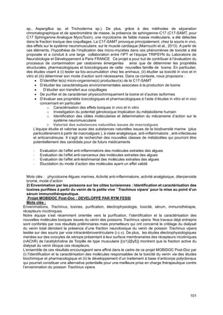 101
sp., Aspergillus sp. et Trichoderma sp.). De plus, grâce à des méthodes de séparation
chromatographique et de spectrométrie de masse, la présence de sphinganine-C17 (C17-SAMT, pour
C17 Sphinganine Analogue MycoToxin), une mycotoxine de faible masse moléculaire, a été détectée
dans la fraction toxique des coquillages. La C17-SAMT provoque principalement, chez la souris in vivo,
des effets sur le système neuromusculaire, sur le muscle cardiaque (Marrouchi et al., 2013) .A partir de
ces éléments, l’hypothèse de l’implication des micro-mycètes dans ces phénomènes de toxicité a été
proposée et a conduit à une large collaboration entre l’IPT et l’équipe TRIPSYN du Laboratoire de
Neurobiologie et Développement à Paris FRANCE Ce projet a pour but de contribuer à l’évaluation du
processus de contamination par cestoxines émergentes ainsi que de déterminer les propriétés
structurales, pharmacologiques et toxicologiques de cette nouvelles famille de toxine. En particulier,
des études visant à (i) tester sa bio-accumulation chez les animaux, (ii) étudier sa toxicité in vivo et in
vitro et (iii) déterminer son mode d’action sont nécessaires. Dans ce contexte, nous proposons :
• D’identifier le(s) micro-organisme(s) producteur(s) de la C17-SAMT
• D’étudier les caractéristiques environnementales associées à la production de toxine
• D’étudier son transfert aux coquillages
• De purifier et de caractériser physicochimiquement la toxine et d’autres isoformes
• D’évaluer ses propriétés toxicologiques et pharmacologiques à l’aide d’études in vitro et in vivo
concernant en particulier
o Caractérisation des effets toxiques in vivo et in vitro
o Investigation du potentiel génotoxique Implication du métabolisme humain
o Identification des cibles moléculaires et détermination du mécanisme d’action sur le
système neuromusculaire
➢ Valorisé des substances naturelles issues de macroalgues
L’équipe étudie et valorise aussi des substances naturelles issues de la biodiversité marine (plus
particulièrement à partir de macroalgues ), à visée analgésique, anti-inflammatoire , anti-infectieuse
et anticancéreuse. Il s’agit de rechercher des nouvelles classes de métabolites qui pourront être
potentiellement des candidats pour de futurs médicaments
- Evaluation de l’effet anti-inflammatoire des molécules extraites des algues
- Evaluation de l’effet anti-cancereux des molécules extraites des algues
- Evaluation de l’effet anti-leishmanial des molécules extraites des algues
- Elucidation du mode d’action des molécules ayant un effet validé
Mots clés : phycotoxine Algues marines, Activité anti-inflammatoire, activité analgésique, diterpenoide
bromé, mode d’action
2) Envenimation par les poissons sur les côtes tunisiennes : Identification et caractérisation des
toxines purifiées à partir du venin de la petite vive ̏ Trachinus vipera˝ pour la mise au point d’un
sérum immunothérapeutique.
Projet MOBIDOC Post-Doc : DEVELOPPÉ PAR RYM FESSI
Mots clés :
Envenimations, Trachinus, toxines, purification, électrophysiologie, toxicité, sérum, immunothérapie,
récepteurs nicotiniques.
Notre équipe s’est récemment orientée vers la purification, l’identification et la caractérisation des
nouvelles molécules toxiques issues du venin des poissons Trachinus vipera. Nos travaux déjà entrepris
sont confortés par nos résultats préliminaires mais prometteurs qui ont concerné le criblage du dialysat
du venin total dénotant la présence d’une fraction neurotoxique du venin de poisson Trachinus vipera
testée sur des souris par voie intracérébroventriculaire (i.c.v). De plus, les études électrophysiologiques
menées sur des ovocytes de xénope présentant à leur surface membranaires des récepteurs nicotiniques
(nAChR) de l’acétylcholine de Torpille de type musculaire [(α1)2βγδ)] montrent que la fraction active du
dialysat du venin bloque ces récepteurs.
L’ensemble de ces résultats encourageant sera affiné dans le cadre de ce projet MOBIDOC Post-Doc par
(i) l’identification et la caractérisation des molécules responsables de la toxicité du venin via des études
biochimique et pharmacologique et (ii) le développement d’un traitement à base d’anticorps polyclonaux
qui pourrait constituer une alternative potentielle pour une meilleure prise en charge thérapeutique contre
l’envenimation du poisson Trachinus vipera.
 