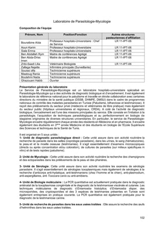 102
Laboratoire de Parasitologie-Mycologie
Composition de l’équipe
Prénom, Nom Position/Fonction Autres structures
pasteuriennes d’affiliation
Bouratbine Aïda
Professeur hospitalo-Universitaire : Chef
de Service
LR 11-IPT-06
Aoun Karim Professeur hospitalo-Universitaire LR 11-IPT-06
Siala Emna Professeur hospitalo-Universitaire LR 11-IPT-06
Ben Abdallah Rym Maitre de conférences Agrégé LR 11-IPT-06
Ben Abda-Driss
Imen
Maitre de conférences Agrégé LR 11-IPT-06
Zribi-Saadi Lilia Vétérinaire Biologiste LR 11-IPT-06
Zallaga Najette Infirmière principale (Surveillante)
Souissi olfa Technicienne supérieure
Maatoug Rania Technicienne supérieure
Boulahmi Nada Technicienne supérieure
Ghazouani Habib Ouvrier
Présentation générale du laboratoire
Le Service de Parasitologie-Mycologie est un laboratoire hospitalo-universitaire spécialisé en
Parasitologie-Mycologie qui a des activités de diagnostic biologique et d’encadrement. Il est également
le laboratoire de référence national pour le paludisme et travaille en étroite collaboration avec certaines
directions du ministère de la santé publique (DSSB, DHMPE, DMSU) dans le cadre de programmes
nationaux de contrôle des maladies parasitaires en Tunisie (Paludisme, bilharziose et leishmaniose). Il
reçoit des prélèvements du secteur privé (médecins et vétérinaires de libre pratique) mais également
du secteur public (hôpitaux universitaires et régionaux, CRDA). A coté de l’activité de diagnostic
biologique, l’encadrement est l’une des missions principales du service. Elle consiste en l’initiation à la
parasitologie, l’acquisition de techniques parasitologiques et au perfectionnement en biologie de
stagiaires originaires de diverses structures universitaires. En particulier, le service de Parasitologie-
Mycologie encadre régulièrement chaque année des résidents en Médecine et en pharmacie. Il encadre
également des étudiants en 3ème
année Médecine et des étudiants en biologie de l’Ecole Supérieure
des Sciences et techniques de la Santé de Tunis.
Il est organisé en 5 sous unités :
1- Unité de diagnostic parasitologique direct : Cette unité assure dans son activité routinière la
recherche de parasite dans les selles (coprologie parasitaire), dans les urines, le sang (hématozoires),
la peau et et la moelle osseuse (leishmanies). Il s’agit essentiellement d’examens microscopiques
(directs ou après concentration et/ou coloration), de cultures de parasites (sur milieux spécifiques in
vitro) et de tests rapides (paludisme).
2- Unité de Mycologie : Cette unité assure dans son activité routinière la recherche des champignons
et des ectoparasites dans les prélèvements de la peau et des phanères.
3- Unité de Sérologie : Cette unité assure dans son activité routinière les examens de sérologie
parasitaire. Il s’agit essentiellement de sérologies toxoplasmiques mais également de sérologies à la
recherche d’anticorps anti-hydatique, anti-leishmaniens (chez l’homme et le chien), anti-plasmodium,
anti-aspergillaires, anti Toxocara canis ou anti-amibiens.
4- Unité de Biologie moléculaire : La PCR quantitative est actuellement pratiquée dans le diagnostic
anténatal de la toxoplasmose congénitale et le diagnostic de la leishmaniose viscérale et cutanée. Les
techniques moléculaires de diagnostic d’Entamoeba histolytica, d’Entamoeba dispar, des
microsporidies, des cryptosporidies et des 3 espèces de leishmanies présentes en Tunisie sont
également entreprises en pratique courante. La PCR quantitative est également pratiquée pour le
diagnostic de la leishmaniose canine.
5- Unité de recherche de parasites dans les eaux usées traitées : Elle assure la recherche des œufs
d’helminthes dans les eaux usées traitées.
 