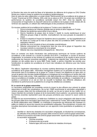 105
la Direction des soins de santé de Base et le laboratoire de référence de la grippe au CHU Charles
Nicole pour mettre à niveau le système de surveillance épidémiologique.
Dans le cadre de cette collaboration un projet intitulé "Renforcement de la surveillance de la grippe en
Tunisie", financé par le CDC d’Atlanta, USA a été mis en place en 2014. Ce projet vise à améliorer les
performances du système de surveillance sentinelle actuel d’ici 2021. Ainsi les objectifs, les
composantes et l'organisation du dispositif national de surveillance de la grippe ont été révisés afin de
renforcer ses capacités, en utilisant des méthodologies et des procédures normalisées.
Ce nouveau système de la surveillance de la grippe en Tunisie a pour objectifs de:
1. Suivre la tendance de l’infection grippale dans le temps et dans l’espace en Tunisie.
2. Détecter les épidémies saisonnières à leurs débuts.
3. Décrire l’épidémie de grippe dans le temps (= établir la courbe épidémique) et pour
différents groupes d’âge et identifier, éventuellement, les sous groupes de population à
risque.
4. Evaluer la sévérité et l’impact de l’épidémie dans la population : sur les hospitalisations et
les décès en Tunisie par la mise en place des sites de surveillance SARI:" severe acute
respiratory infection".
5. Identifier les virus circulants et leurs principales caractéristiques.
6. Détecter précocement les changements dans les virus de la grippe et l’apparition des
nouveaux variants ou sous-types de virus grippal.
7. Détecter des virus respiratoires émergeants (ex : Mers-Cov)
Dans ce contexte une étude d’évaluation des performances techniques de l’ancien système de
surveillance a été conduite et a couvert la période 2012-2015. L’évaluation a couvert la structure,
l’organisation, le processus et les produits du système de surveillance et de riposte et devra pouvoir
implémenter les mesures correctives permettant d’atteindre les objectifs fixés. Cette étude, dont les
résultats ont été publiés dans la revue BMC Public Health, a permis d’identifier les priorités pour
l'amélioration du système de surveillance et a fourni des indicateurs de référence pour des futures
évaluations.
Par ailleurs, l’application informatique du nouveau système électronique de gestion des données de
surveillance de la grippe (IMS : Information management System) qui va permettre de relier tous les
intervenants dans la surveillance de la grippe en Tunisie à travers une plateforme en ligne avec un
recueil et gestion des données épidémiologiques et virologiques de la surveillance en temps réel a été
finalisée courant cette année. Cette application a été déjà présentée aux différents acteurs impliqués
dans la surveillance et installée au niveau des centres sentinelles de surveillance. L’exploitation de ce
système a commencé et on est en train de recueillir le feedback des différents utilisateurs afin
d’améliorer la performance de la plateforme et corriger les défaillances constatées.
B. Le vaccin de la grippe saisonnière
La vaccination antigrippale est considérée comme le moyen le plus efficace pour prévenir la grippe
saisonnière et limiter ses complications. De ce fait, l’OMS recommande la vaccination antigrippale à
certains groupes cibles dont les professionnels de santé, qui de par la nature de leur métier ont un
risque important de contracter la grippe et de la transmettre à leurs patients. Les personnes âgées et
les femmes enceintes représentent aussi des groupes prioritaires pour recevoir le vaccin contre la
grippe.
En dépit de ces recommandations, un faible taux d’adhésion au vaccin antigrippal a été observé chez
les groupes cibles de la vaccination dans divers pays, notamment la Tunisie. Dans cette activité menée
en étroite collaboration avec l’ONMNE, on s’intéresse à comprendre ces réticences afin d’essayer d’y
pallier en mettant en œuvre les mesures de sensibilisation adéquates. Plus précisément, à travers des
enquêtes descriptives transversales se basant sur une approche mixte (quantitative et qualitative), on
vise à:
- Identifier et décrire les obstacles à la vaccination antigrippale, en étudiant les connaissances,
les attitudes et les pratiques des groupes cibles envers le vaccin contre la grippe saisonnière
- Estimer la couverture vaccinale contre la grippe saisonnière auprès des trois groupes cibles de
la vaccination antigrippale:
• Femmes enceintes
• Professionnels de la santé
• Patients âgés (≥65 ans) et atteints de maladies chroniques
 