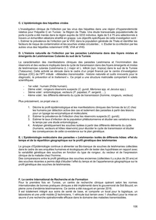 106
C. L’épidémiologie des hépatites virales
L’Investigation clinique de l’infection par les virus des hépatites dans une région d’hyperendémicité
relative pour l’hépatite C en Tunisie : la Région de Thala. Une étude transversale populationnelle de
porte à porte a été menée dans la région auprès de 3233 individus, âgés de 5 à 75 ans sélectionnés à
travers un échantillon aléatoire stratifié en grappe. Les objectifs spécifiques de cette investigation sont :
i. Estimer la prévalence de l’infection par le VHC dans la population générale de Thala et identifier les
facteurs de risque de contamination et les souches virales circulantes ; ii. Etudier la co-infection par les
autres virus des hépatites notamment VHB, VHA et VHG.
D. L’histoire naturelle de l’infection par les parasites Leishmania dans des foyers mixtes et
émergents de Leishmaniose Cutanée du sud de la Tunisie
La caractérisation des manifestations cliniques des parasites Leishmania et l’incrimination des
réservoirs et des vecteurs impliqués dans le cycle de transmission dans des foyers émergents et mixtes
de leishmaniose cutanée (Leishmania (L.) major et L. killicki (syn. tropica) dans le sud de la Tunisie
(Tataouine). Cette activité se déroule dans le cadre d’un projet financé par le centre d’investigation
clinique (CIC) de l’IPT intitulé «Maladies transmissible : histoire naturelle et outils innovants pour le
diagnostic, la prévention et le traitement ». Ce projet a une structure matricielle comportant 4 volets
scientifiques:
- 1er volet : humain (l'hôte humain).
- 2ième volet : rongeurs réservoirs suspects (C. gundi, Meriones spp. et Jaculus spp.).
- 3ième volet : entomologique, vecteurs (P. papatasi, P. sergenti, ...).
- 4ième volet : les différents éléments du cycle de transmission (homme, rongeurs, vecteus)
Plus précisément, ce projet vise à :
1. Décrire le profil épidémiologique et les manifestations cliniques des formes de la LC chez
les humains par détection active des cas et isolement des parasites à partir des lésions
pour un typage iso-enzymatique et moléculaire;
2. Estimer la prévalence de l'infection chez les réservoirs suspects (C. gundi);
3. Estimer le taux d’infection de la population phlébotomienne et étudier ses variations dans
le temps par une étude entomologique ;
4. Analyser génétiquement les souches isolées à partir des différents éléments du cycle
(humains, vecteurs et hôtes réservoirs) pour élucider le cycle de transmission et étudier
les conséquences de cette co-existence sur le plan génétique.
E. L’Epidémiologie moléculaire des parasites « Leishmania» isolés de différents hôtes: effet du
temps et de la répartition géographique sur le profil génétique des leishmanies
Le groupe d’Epidémiologie continue à alimenter sa Bio-banque de souches de leishmanies collectées
dans le cadre de ses enquêtes humaines et écologiques afin de tester des hypothèses en rapport avec
la variabilité génétique des souches en fonction du type de rongeur, du vecteur et de l’expression
clinique de la maladie chez l’homme.
Des comparaisons entre le profil génétique des souches anciennes (collectées il y a plus de 20 ans) et
des souches récentes a permis déjà d’étudier l’effet du temps et de l’appartenance géographique sur le
profil génétique des souches de leishmanies.
F. Le centre International de Recherche et de Formation
Pour la première fois en Tunisie, un centre de recherche clinique opérant selon les normes
internationales de bonnes pratiques cliniques a été implémenté dans le gouvernorat de Sidi Bouzid, en
pleine zone d’endémie leishmanienne. Ce centre a été inauguré en janvier 2016.
Il est totalement intégré aux soins de santé de base, et comporte un local pour la logistique, un
laboratoire et une unité mobile (2 techniciens, 1 véhicule tout terrain avec 1 chauffeur) pour la mise en
œuvre d’une recherche opérationnelle efficace dans le domaine des maladies transmissibles.
 