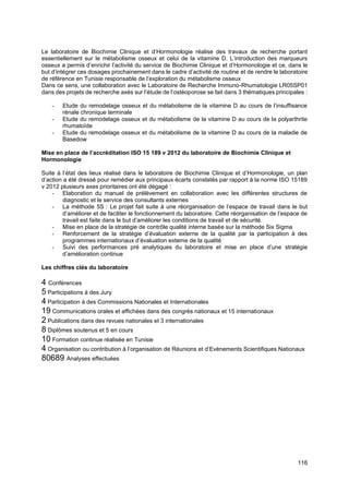 116
Le laboratoire de Biochimie Clinique et d’Hormonologie réalise des travaux de recherche portant
essentiellement sur le métabolisme osseux et celui de la vitamine D. L’introduction des marqueurs
osseux a permis d’enrichir l’activité du service de Biochimie Clinique et d’Hormonologie et ce, dans le
but d’intégrer ces dosages prochainement dans le cadre d’activité de routine et de rendre le laboratoire
de référence en Tunisie responsable de l’exploration du métabolisme osseux
Dans ce sens, une collaboration avec le Laboratoire de Recherche Immuno-Rhumatologie LR05SP01
dans des projets de recherche axés sur l’étude de l’ostéoporose se fait dans 3 thématiques principales :
- Etude du remodelage osseux et du métabolisme de la vitamine D au cours de l’insuffisance
rénale chronique terminale
- Etude du remodelage osseux et du métabolisme de la vitamine D au cours de la polyarthrite
rhumatoïde
- Etude du remodelage osseux et du métabolisme de la vitamine D au cours de la maladie de
Basedow
Mise en place de l’accréditation ISO 15 189 v 2012 du laboratoire de Biochimie Clinique et
Hormonologie
Suite à l’état des lieux réalisé dans le laboratoire de Biochimie Clinique et d’Hormonologie, un plan
d’action a été dressé pour remédier aux principaux écarts constatés par rapport à la norme ISO 15189
v 2012 plusieurs axes prioritaires ont été dégagé :
- Elaboration du manuel de prélèvement en collaboration avec les différentes structures de
diagnostic et le service des consultants externes
- La méthode 5S : Le projet fait suite à une réorganisation de l’espace de travail dans le but
d’améliorer et de faciliter le fonctionnement du laboratoire. Cette réorganisation de l’espace de
travail est faite dans le but d’améliorer les conditions de travail et de sécurité.
- Mise en place de la stratégie de contrôle qualité interne basée sur la méthode Six Sigma
- Renforcement de la stratégie d’évaluation externe de la qualité par la participation à des
programmes internationaux d’évaluation externe de la qualité
- Suivi des performances pré analytiques du laboratoire et mise en place d’une stratégie
d’amélioration continue
Les chiffres clés du laboratoire
4 Conférences
5 Participations à des Jury
4 Participation à des Commissions Nationales et Internationales
19 Communications orales et affichées dans des congrès nationaux et 15 internationaux
2 Publications dans des revues nationales et 3 internationales
8 Diplômes soutenus et 5 en cours
10 Formation continue réalisée en Tunisie
4 Organisation ou contribution à l’organisation de Réunions et d’Evènements Scientifiques Nationaux
80689 Analyses effectuées
 