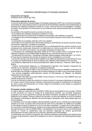 128
Laboratoire d’épidémiologie et d’écologie parasitaires
Composition de l’équipe
Professeur Karim AOUN, MD, PHU
Présentation générale du service
Le service de laboratoire d’épidémiologie et d’écologie parasitaires (LEEP) est une structure hospitalo-
universitaire de santé publique traitant du domaine de la Parasitologie médicale et de l’épidémiologie et
l’écologie des maladies parasitaires d’intérêt en Tunisie. C’est une structure d’investigation, d’analyse,
de soutien, de proposition et d’intervention sur les endémies et les risques sanitaires liés aux parasites
en Tunisie.
Les activités et les objectifs actuels du service sont axés sur :
- la surveillance des maladies parasitaires d’intérêt en Tunisie
- l’étude des facteurs de risque et des modalités de transmission des maladies en question
- l’investigation des données écologiques et environnementales impactant la transmission des maladies
en question
- la participation à la stratégie nationale contre ces maladies
- la formation et l’encadrement des intervenants (médicaux, paramédicaux et autres) à tous les niveaux
d’intervention (diagnostic, surveillance et contrôle)
Les axes sus citées dénotent de la multiplicité et de la multidisciplinarité des champs d’actions et par
conséquent des nombreuses interactions et collaborations du service aussi bien au sein de l’Institut
Pasteur de Tunis (IPT) qu’en dehors. Les principaux échanges se faisant avec :
- Le laboratoire de Parasitologie-Mycologie (LPM) de IPT dont la plate forme et l’expertise dans le
diagnostic biologique sont fondamentales actuellement pour le fonctionnement du service
- Le laboratoire de recherche « Parasitoses médicales, Biotechnologies et Biomolécules » LR 16-IPT-
06 avec lequel s’organisent les activités de recherche et les investigations sur le terrain
- La Direction des Soins de Santé de Base (DSSB) et ses différents départements particulièrement ceux
en charges de l’épidémiologie et de la surveillance des maladies transmissibles et des zoonoses
- Les Directions régionales de la Santé particulièrement celles de Kairouan, Tataouine, Kébili, Béja et
Bizerte
- Certains Commissariats Régionaux au Développement Agricoles avec lesquels s’organisent les
activités sur les réservoirs zoonotiques de certaines parasitoses
- La Direction de l’Hygiène du Milieu et de la Protection de l’Environnement (DHMPE) du Ministère de
la Santé (MS) avec laquelle s’organisent les activités écologiques et celles sur les arthropodes vecteurs
- Les services hospitaliers particulièrement certains de Dermatologie, de Pédiatrie, de Maladies
infectieuses et de Chirurgie.
- L’Organisation Mondiale de la Santé (OMS) via ses bureaux à Tunis et au Caire (EMRO) ainsi que
certains programmes à Genève
Lors de ces dernières années les activités ont surtout concerné 3 zoonoses endémiques et prioritaires
en Tunisie à savoir la leishmaniose viscérale, la leishmaniose cutanée et l’hydatidose et le Paludisme
qui reste à risque de réintroduction en Tunisie malgré son élimination et pour lequel un programme
national actif est dédié.
Principales activités réalisées en 2019
La mise en place en partenariat avec la DSSB et l’OMS des recommandations de la circulaire 19/2018
du MS consacrée à la prise en charge de la leishmaniose viscérale. Les nouvelles dispositions
auxquelles nous avons grandement participé permettent d’améliorer sensiblement le diagnostic et le
traitement de la maladie. Plusieurs sessions de formation ont ainsi été réalisées en 2019 au bénéfice
des Pédiatres, Infectiologues, Médecins de première lignes, Biologistes et les responsables régionaux
ont été réalisées.
La finalisation de la nouvelle stratégie nationale globale proposée pour le contrôle de la leishmaniose
cutanée en Tunisie. Ce projet a été conduit dans le cadre d’une consultation de l’OMS et de la DSSB.
Il a été réalisé en plusieurs étapes et au bout d’une large consultation. Le rapport final a été validé lors
d’un séminaire multidisciplinaire et en présence des responsables des Maladies tropicales négligées et
des leishmanioses au sein de l’EMRO-OMSL a sensibilisation et la formation autour de la leishmaniose
cutanée en Tunisie en collaboration avec les directions régionales de certains gouvernorats
particulièrement touchés (Tataouine) et la Direction Générale de la Santé Militaire
La Participation aux activités de diagnostic des maladies parasitaires particulièrement la leishmaniose
viscérale, la leishmaniose cutanée et le paludisme au sein du Laboratoire de Parasitologie-Mycologie
de l’IPT.
 