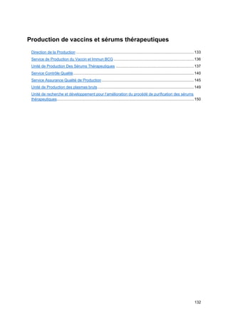 132
Production de vaccins et sérums thérapeutiques
Direction de la Production ..............................................................................................................133
Service de Production du Vaccin et Immun BCG ...........................................................................136
Unité de Production Des Sérums Thérapeutiques .........................................................................137
Service Contrôle Qualité.................................................................................................................140
Service Assurance Qualité de Production ......................................................................................145
Unité de Production des plasmas bruts..........................................................................................149
Unité de recherche et développement pour l’amélioration du procédé de purification des sérums
thérapeutiques................................................................................................................................150
 