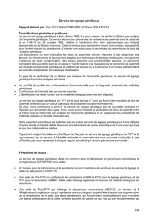 154
Service de typage génétique
Rapport élaboré par :Rym KEFI, Safa ROMDHANE et Sihem BEN FADHEL.
Considérations générales et pratiques :
Le service de typage génétique a été créé en 1998, il a pour mission de vérifier la filiation par analyse
de l'empreinte génétique. Ce service répond aux demandes de recherche de paternité dans le cadre de
la loi n°98-75 du 28 octobre 1998, relative à l’attribution d’un nom patronymique aux enfants
abandonnés ou de filiation inconnue. Cette loi institue pour la première fois en droit tunisien, la possibilité
pour l’enfant naturel ou abandonné, d’intenter une action pour la recherche de paternité par le biais de
l’analyse génétique.
Les laboratoires où sont exécutées les tests de paternités doivent répondre à des exigences très
strictes, en infrastructure et équipement adaptés aux techniques de biologie moléculaire, une garantie
d’absence de toute contamination, des locaux assurant une confidentialité absolue, un personnel
compétent tels que défini dans la circulaire n° 52/99 relative à la réalisation de la recherche de paternité
par analyse d’empreintes génétiques et justifiant de travaux ou d’expérience d’un niveau suffisant dans
les activités d’application de la biologie moléculaire.
En plus de la vérification de la filiation par analyse de l'empreinte génétique, le service de typage
génétique fourni les analyses suivantes :
➢ Le contrôle de qualité des contaminations fœto-maternelle pour le diagnostic anténatal des maladies
génétiques
➢ Confirmation de l’identité des personnes vivantes
➢ L’identification de reste humain sur du matériel biologique post-mortem dégradé.
Le service de typage génétique de l’IPT est le seul service à Tunis qui fournit des résultats de test de
paternité renforcés par un calcul statistique de probabilité de paternité/maternité.
De plus, nous continuons à enrichir le service de typage génétique par de nouvelles analyses en
réponse aux demandes des juges. Ainsi, nous avons introduit la vérification de liens de parenté entre
la fratrie (test de fraternité) par analyse de l'empreinte génétique et en appliquant les probabilités de
fraternité utilisées à l’échelle internationale.
Notre expertise scientifique est sollicitée par les autres services de typage génétiques à Tunis (Hôpital
Charles Nicolle et Hôpital Habib Thameur) et le laboratoire de police scientifique de Tunis avec qui nous
avons des collaborations solides.
Cependant malgré l’excellence scientifique de l’équipe du service de typage génétique de l’IPT et le
rayonnement de ce service à l’échelle nationale et internationale nous sommes confrontés à des
difficultés que nous reprenons à chaque rapport annuel et qui ne sont pas encore surmontés :
1-Problème de locaux :
Le service de typage génétique utilise en commun avec le laboratoire de génomique biomédicale et
oncogénétique (LR16IPT05) trois salles :
➢ Un bureau pour la technicienne et le secrétariat où sont maintenus les archives du service de typage et
celles du laboratoire LR16IPT05.
➢ Une salle de Pré-PCR où s’effectuent les extractions d’ADN et PCR pour le typage génétique et les
PCR pour le laboratoire LGBMO. Cette salle héberge également la banque de matériel biologique du
laboratoire.
➢ Une salle de Post-PCR qui héberge le séquenceur automatique ABI3130, un serveur et 4
réfrigérateurs/congélateurs ce qui représente une surcharge en appareil électrique et une augmentation
de la température de la salle. Les deux climatiseurs, qui fonctionnent continuellement pour maintenir
une basse température de la salle, tombent souvent en panne ce qui nuit au bon fonctionnement du
 