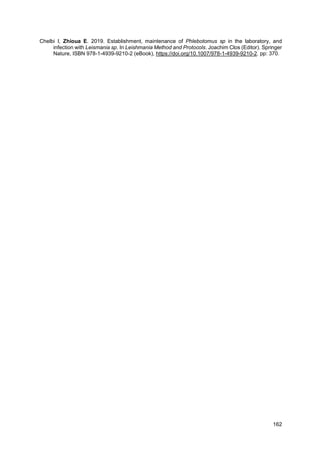 162
Chelbi I, Zhioua E. 2019. Establishment, maintenance of Phlebotomus sp in the laboratory, and
infection with Leismania sp. In Leishmania Method and Protocols. Joachim Clos (Editor). Springer
Nature, ISBN 978-1-4939-9210-2 (eBook), https://doi.org/10.1007/978-1-4939-9210-2. pp: 370.
 