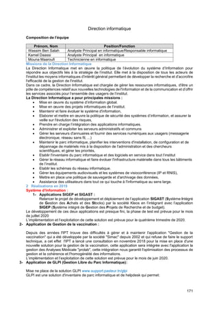 171
Direction informatique
Composition de l’équipe
Prénom, Nom Position/Fonction
Wassim Ben Salah Analyste Principal en informatique/Responsable informatique
Kamel Daassi Analyste Principal en informatique
Mouna Maaroufi Technicienne en informatique
Missions de la Direction Informatique
La Direction Informatique met en œuvre la politique de l’évolution du système d’Information pour
répondre aux objectifs liés à la stratégie de l’institut. Elle met à la disposition de tous les acteurs de
l'institut les moyens informatiques d'intérêt général permettant de développer la recherche et d'accroître
l'efficacité de la gestion de l'institut.
Dans ce cadre, la Direction Informatique est chargée de gérer les ressources informatiques, d'être un
pôle de compétences relatif aux nouvelles technologies de l'information et de la communication et d’offrir
les services associés pour l’ensemble des usagers de l’institut.
La Direction Informatique a pour principales missions :
• Mise en œuvre du système d’information global.
• Mise en œuvre des projets informatiques de l’institut.
• Maintenir et faire évoluer le système d'information,
• Elaborer et mettre en œuvre la politique de sécurité des systèmes d’information, et assurer la
veille sur l'évolution des risques,
• Prendre en charge l’intégration des applications informatiques.
• Administrer et exploiter les serveurs administratifs et communs
• Gérer les serveurs d'annuaires et fournir des services numériques aux usagers (messagerie
électronique, réseau sans fil, ...)
• Maintenir le parc informatique, planifier les interventions d'installation, de configuration et de
dépannage de matériels mis à la disposition de l'administration et des chercheurs
scientifiques, et gérer les priorités,
• Etablir l'inventaire du parc informatique et des logiciels en service dans tout l’institut
• Gérer le réseau informatique et faire évoluer l'infrastructure matérielle dans tous les bâtiments
de l’institut.
• Etablir les schémas du réseau informatique.
• Gérer les équipements audiovisuels et les systèmes de visioconférence (IP et RNIS),
• Mettre en place une politique de sauvegarde et d'archivage des données,
• Assistance des utilisateurs dans tout ce qui touche à l'informatique au sens large.
2 Réalisations en 2019
Système d’Information :
1- Applications SIGEP et SIGAST :
Relancer le projet de développement et déploiement de l’application SIGAST (Système Intégré
de Gestion des Achats et des Stocks) par la société Kleos en l’intégrant avec l’application
SIGEP (Système intégré de Gestion des Projets de Recherche et de budget).
Le développement de ces deux applications est presque fini, la phase de test est prévue pour le mois
de juillet 2020
L’implémentation et l’exploitation de cette solution est prévue pour le quatrième trimestre de 2020.
2- Application de Gestion de la vaccination :
Depuis des années l'IPT trouve des difficultés à gérer et à maintenir l'application "Gestion de la
vaccination" qui a été développée par la société "Simac" depuis 2002 et qui refuse de faire le support
technique, a cet effet l'IPT a lancé une consultation en novembre 2018 pour la mise en place d'une
nouvelle solution pour la gestion de la vaccination, cette application sera intégrée avec l'application la
gestion des Analyses Médicale "prolab", cette intégration nous garantit l'optimisation des processus de
gestion et la cohérence et l'homogénéité des informations.
L’implémentation et l’exploitation de cette solution est prévue pour le mois de juin 2020.
3- Application de GLPI (Gestion Libre du Parc Informatique):
Mise ne place de la solution GLPI www.support.pasteur.tn/glpi
GLPI est une solution d'inventaire de parc informatique et de helpdesk qui permet:
 