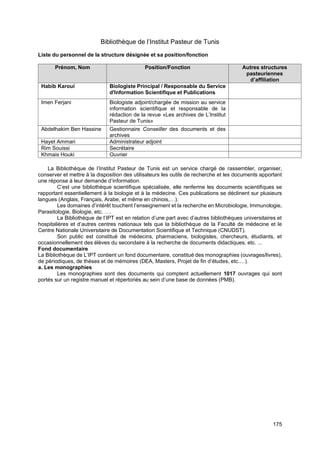175
Bibliothèque de l’Institut Pasteur de Tunis
Liste du personnel de la structure désignée et sa position/fonction
Prénom, Nom Position/Fonction Autres structures
pasteuriennes
d’affiliation
Habib Karoui Biologiste Principal / Responsable du Service
d'Information Scientifique et Publications
Imen Ferjani Biologiste adjoint/chargée de mission au service
information scientifique et responsable de la
rédaction de la revue «Les archives de L’Institut
Pasteur de Tunis»
Abdelhakim Ben Hassine Gestionnaire Conseiller des documents et des
archives
Hayet Ammari Administrateur adjoint
Rim Souissi Secrétaire
Khmais Houki Ouvrier
La Bibliothèque de l’Institut Pasteur de Tunis est un service chargé de rassembler, organiser,
conserver et mettre à la disposition des utilisateurs les outils de recherche et les documents apportant
une réponse à leur demande d’information.
C’est une bibliothèque scientifique spécialisée, elle renferme les documents scientifiques se
rapportant essentiellement à la biologie et à la médecine. Ces publications se déclinent sur plusieurs
langues (Anglais, Français, Arabe, et même en chinois,…).
Les domaines d’intérêt touchent l’enseignement et la recherche en Microbiologie, Immunologie,
Parasitologie, Biologie, etc. ….
La Bibliothèque de l’IPT est en relation d’une part avec d’autres bibliothèques universitaires et
hospitalières et d’autres centres nationaux tels que la bibliothèque de la Faculté de médecine et le
Centre Nationale Universitaire de Documentation Scientifique et Technique (CNUDST).
Son public est constitué de médecins, pharmaciens, biologistes, chercheurs, étudiants, et
occasionnellement des élèves du secondaire à la recherche de documents didactiques, etc. ...
Fond documentaire
La Bibliothèque de L’IPT contient un fond documentaire, constitué des monographies (ouvrages/livres),
de périodiques, de thèses et de mémoires (DEA, Masters, Projet de fin d’études, etc.…).
a. Les monographies
Les monographies sont des documents qui comptent actuellement 1017 ouvrages qui sont
portés sur un registre manuel et répertoriés au sein d’une base de données (PMB).
 