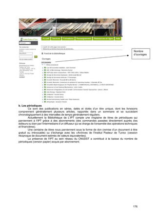 176
b. Les périodiques
Ce sont des publications en séries, datés et dotés d’un titre unique, dont les livraisons
comprennent généralement plusieurs articles, rapportés dans un sommaire et se succédant
chronologiquement à des intervalles de temps généralement réguliers.
Actuellement la Bibliothèque de L’IPT compte une vingtaine de titres de périodiques qui
parviennent à l’IPT grâce à des abonnements (des commandes passées directement auprès des
éditeurs ou bien par l’intermédiaire d’un diffuseur qui se charge de l’ensemble des opérations techniques
et financières).
Une centaine de titres nous parviennent sous la forme de don (remise d’un document à titre
gratuit ou irrévocable) ou d’échange avec les «Archives de l’Institut Pasteur de Tunis» (cession
réciproque de document estimés de valeurs équivalentes).
La présence de l’IPT au sein réseau du CNUDST a contribué à la baisse du nombre de
périodiques (version papier) acquis par abonnement.
Nombre
d’ouvrages
 