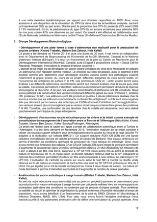 17
à une nette évolution épidémiologique par rapport aux données rapportées en 2009. Ainsi, nous
assistons à une disparition de la circulation du CPV-2a dans tous les échantillons analysés, sachant
qu’il représentait 30% au part avant. D’autre part, la proportion des CPV-2c passe de 28% avant 2009
à 13% maintenant. En fin, la prédominance du type CPV-2b est encore accentuée pour atteindre 80%
de nos jours contre 42% une décennie au part avant. Ce travail a été effectué en collaboration avec
l’Ecole Nationale de Médecine Vétérinaire de Sidi Thabet (Prof Ahmed Chabchoub et Dr Nouha Moalla).
3. Groupe Développement Biotechnologique
- Développement d’une plate forme à base d’adénovirus non réplicatif pour la production de
vaccins aviaires (Khaled Trabelsi, Mariem Ben Zakour, Héla Kallel)
Ce projet a été démarré en Février 2018 et aura une durée de 30 mois. Il est mené en collaboration
avec le Département de Bioprocessing de l’Université de McGill (Montréal, Canada) et le National
Veterinary Institute (Ethiopie). Il a reçu un financement de la part du Centre de Recherche pour le
Développement International (Montréal, Canada) suite à l’appel à propositions intitulé « Global Call for
Research Proposals: Innovations to improve livestock vaccines ».
L’objectif de ce projet est de développer un vaccin contre la maladie du virus de la Newcastle en utilisant
un adénovirus non réplicatif comme vecteur. Le procédé qui sera développé, aura le potentiel d’être
exploité comme une plateforme pour développer d’autres vaccins contre des pathologies aviaires
notamment la grippe aviaire. Au cours de ce projet, différents antigènes du virus seront testés, en
l’occurrence les antigènes de surface F et HN. Les promoteurs CMV et -actin aviaire seront aussi
évalués. Les différents adénovirus recombinants seront tout d’abord évalués chez la souris puis chez
la volaille. Ces études permettront d’identifier l’adénovirus recombinant permettant d’induire la réponse
immunogène la plus forte. A ce jour, les vecteurs recombinants d’adénovirus ont été construits. Nous
avons participé à la construction des vecteurs contenant différents gènes du virus : Protéine F, protéine
HN, protéines HN &F). Les adénovirus ont été produits et purifiés. L’étude préliminaire réalisée chez la
souris a montré que les adénovirus recombinants contenant les antigènes F ou HN sont immunogènes
tels que démontré par la mesure des anticorps par ELISA et le test d’inhibition de l’hémagglutination ;
ces vecteurs étaient plus immunogènes que le vecteur bicistronique contenant les gènes des protéines
F & HN. Toutefois, une confirmation de ces résultats chez la volaille est nécessaire, ceci sera réalisé
prochainement par l’équipe du projet éthiopienne.
- Développement d’un nouveau vaccin antirabique pour les chiens et le bétail, comme exemple de
consolidation du management de l’innovation entre la Tunisie et l’Allemagne (Héla Kallel, Khaled
Trabelsi, Mariem Ben Zakour, Volker Sandig (Probiogen, Allemagne)
Ce projet est réalisé dans le cadre de l’appel à projet de collaboration scientifique entre la Tunisie et
l’Allemagne. Il a été donc démarré en Novembre 2016, l’innovation majeure de ce projet consiste à
utiliser un nouveau support cellulaire pour la multiplication d’une souche du virus de la rage (souche PV
adaptée à la réplication sur cellules BHK-21). Ce support cellulaire AGE1.CR (CR) est une lignée
cellulaire immortalisée dérivée de cellules primaires de canard de Barbarie. Nos travaux antérieurs ont
permis d’identifier les conditions optimales de production du virus rabique en erlenmyer. Ainsi, nous
avons montré que l’infection des cellules CR et CR.pIX (cellules CR ayant intégré le gène pIX permettant
d’augmenter la productivité) dans un milieu chimiquement défini à un MOI (Multiplicity Of Infection) de
0.001 a abouti à un titre viral élevé, supérieur à 108
UFF/ml. Nous avons mis au point le procédé de
culture en bioréacteur de 7L en mode batch, la densité cellulaire obtenue était de 3x106
cellules/ml et
optimisé les conditions permettant d’obtenir un titre viral comparable à celui obtenu en erlenmeyer (108
UFF/ml). L’évaluation de l’activité du vaccin sur souris selon le test NIH a montré la récolte virale
obtenue en fin de culture en mode batch et dont le titre viral était de 107
UFF/ml, présente un titre de 3
UI/ml. Ce qui signifie qu’un ml de récolte correspond au moins à deux doses de vaccin. La culture en
mode fed-batch a permis d’intensifier le procédé et d’augmenter le nombre de doses produites.
- Amélioration du vaccin antirabique à usage humain (Khaled Trabelsi, Mariem Ben Zakour, Héla
Kallel)
Au sein de notre laboratoire nous avons déjà mis au point un procédé (upstream et downstream) pour
la production d’un vaccin antirabique à usage humain par culture de cellules Vero sur micorsupports en
bioréacteur agité dans des conditions ne contenant pas de produits d’origine animale. Pour améliorer
la stabilité du vaccin et optimiser la lyophilisation du produit en termes d’humidité résiduelle et temps de
dissolution, nous avons bénéficié d’un financement de la part du DMDI (Division of Microbiology &
Infection Diseases, NIAID, NIH, USA). Pour cela, nous avons fournit l’antigène antirabique (virus
inactivé) purifié à nos partenaires américains afin de définir une formulation du produit optimale. Ainsi
 