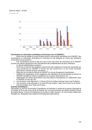 179
Coordination en information scientifique et technique avec le (CNUDST) :
Dans le but de faciliter la communication entre la communauté scientifique et le CNUDST, des
coordinateurs en Information Scientifique et Technique ont été désignés au niveau des institutions
universitaires et de recherche.
Ces coordinateurs jouent le rôle d’un trait d’union tant entre les chercheurs et le CNUDST
qu’entre ces mêmes chercheurs et les informaticiens et/ou bibliothécaires de leurs institutions.
Le rôle de la Bibliothèque consiste à :
- S’informer et informer les utilisateurs relevant de notre institution de toutes les nouveautés qui
nous parviennent du CNUDST à travers son site cnudst.rnrt.tn, ou par e-mail (nouveaux
abonnement, période de tests, événement …)
- Répondre aux e-mails et informer le CNUDST en cas de changement d’identification.
- Collecter les réclamations et les suggestions des utilisateurs et les transmettre au service du
CNUDST (problèmes d’accès, propositions de nouveaux abonnements, etc.…).
- Organisation des séries de formations avec des éditeurs internationaux en collaboration avec
le CNUDST au sein de L’IPT :
• Une formation a été effectuée le 11 Février 2019 par l’éditeur Springer How to get Published.
• Une formation a été effectuée le 15 Avril 2019 par l’éditeur Taylor and Francis sur le thème :
Comment publier chez Taylor and Francis.
Activités Scientifiques :
Participation du Service d’information Scientifiques et Publication à la fête de la science Organisée le
30 octobre 2019 au sein de la cité de la Science, par une communication par affiche intitulée «Portrait
de Charles Nicole : Premier Prix Nobel pour la Tunisie en 1928. (Auteurs : Dr. Imen Ferjani, Melle Imen
Fathallah, Mr. Abdelhakim Ben Hassine et Dr.Mohamed Habib Karoui).
 
