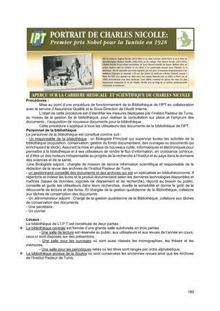 180
Procédures :
Mise au point d’une procédure de fonctionnement de la Bibliothèque de l’IPT en collaboration
avec le service d’Assurance Qualité et la Sous-Direction de l’Audit Interne.
L’objet de cette procédure est d’identifier les mesures déployées par l’institut Pasteur de Tunis,
au niveau de la gestion de la bibliothèque, pour réaliser la consultation sur place et l’emprunt des
documents ; l’acquisition de nouveaux documents pour la bibliothèque.
Cette procédure s’applique à tous les utilisateurs des documents de la bibliothèque de l’IPT.
Personnel de la bibliothèque
Le personnel de la bibliothèque est constitué comme suit :
- Un responsable de la bibliothèque : un Biologiste Principal qui supervise toutes les activités de la
bibliothèque (acquisition, conservation, gestion du fonds documentaire, des ouvrages ou documents qui
enrichissent le stock). Assurant la mise en place de nouveaux outils, informatiques et électroniques pour
permettre à la bibliothèque et à ses utilisateurs de rendre le flux d’information, en croissance continue,
et d’être un des moteurs indispensable au progrès de la recherche à l’Institut et au pays dans le domaine
des sciences et de la santé.
-Une Biologiste adjoint : chargée de mission de service information scientifique et responsable de la
rédaction de la revue des archives de l’Institut Pasteur de Tunis.
- un gestionnaire conseillé des documents et des archives qui est un spécialiste en bibliothéconomie. Il
répertorie et indexe les livres et le produit documentaire selon les dernières technologies disponibles et
maîtrise (bases de données, logiciels de classement et de recherche), répond au besoin du public,
conseille et guide les utilisateurs dans leurs recherches, éveille la sensibilité et donne le goût de la
découverte de lecture et des livres. Et chargée de la gestion quotidienne de la Bibliothèque, collabore
aux tâches de conservation des documents.
- Un administrateur adjoint : Chargé de la gestion quotidienne de la Bibliothèque, collabore aux tâches
de conservation des documents.
- Une secrétaire :
- Un ouvrier
Locaux :
La bibliothèque de L’I.P.T est constituée de deux parties :
❖ La bibliothèque centrale est formée d’une grande salle subdivisée en trois parties.
- Une salle de lecture est réservée au public, aux utilisateurs et aux revues de l’année en cours,
ceux-ci sont disposés sur des présentoirs.
- Une salle pour les ouvrages où sont aussi classés les monographies, les thèses et les
mémoires.
- Une salle pour les périodiques reliés où les titres sont rangés par ordre alphabétique.
❖ La bibliothèque annexe de la Soukra où sont conservées les anciennes revues ainsi que les Archives
de l’Institut Pasteur de Tunis.
 