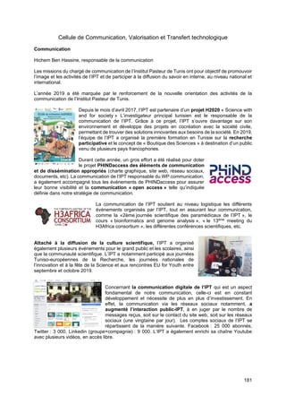 181
Cellule de Communication, Valorisation et Transfert technologique
Communication
Hichem Ben Hassine, responsable de la communication
Les missions du chargé de communication de l’Institut Pasteur de Tunis ont pour objectif de promouvoir
l’image et les activités de l’IPT et de participer à la diffusion du savoir en interne, au niveau national et
international.
L’année 2019 a été marquée par le renforcement de la nouvelle orientation des activités de la
communication de l’Institut Pasteur de Tunis.
Depuis le mois d’avril 2017, l’IPT est partenaire d’un projet H2020 « Science with
and for society » L’investigateur principal tunisien est le responsable de la
communication de l’IPT. Grâce à ce projet, l’IPT s’ouvre davantage sur son
environnement et développe des projets en cocréation avec la société civile,
permettant de trouver des solutions innovantes aux besoins de la société. En 2019,
l’équipe de l’IPT a organisé la première formation en Tunisie sur la recherche
participative et le concept de « Boutique des Sciences » à destination d’un public
venu de plusieurs pays francophones.
Durant cette année, un gros effort a été réalisé pour doter
le projet PHINDaccess des éléments de communication
et de dissémination appropriés (charte graphique, site web, réseau sociaux,
documents, etc). La communication de l’IPT responsable du WP communication,
a également accompagné tous les événements de PHINDaccess pour assurer
leur bonne visibilité et la communication « open access » telle qu’indiquée
définie dans notre stratégie de communication.
La communication de l’IPT soutient au niveau logistique les différents
événements organisés par l’IPT, tout en assurant leur communication,
comme la «2ème journée scientifique des paramédicaux de l’IPT », le
cours « bioinformatics and genome analysis », « le 13ème
meeting du
H3Africa consortium », les différentes conférences scientifiques, etc.
Attaché à la diffusion de la culture scientifique, l’IPT a organisé
également plusieurs événements pour le grand public et les scolaires, ainsi
que la communauté scientifique. L’IPT a notamment participé aux journées
Tuniso-européennes de la Recherche, les journées nationales de
l’innovation et à la fête de la Science et aux rencontres EU for Youth entre
septembre et octobre 2019.
Concernant la communication digitale de l’IPT qui est un aspect
fondamental de notre communication, celle-ci est en constant
développement et nécessite de plus en plus d’investissement. En
effet, la communication via les réseaux sociaux notamment, a
augmenté l’interaction public-IPT, à en juger par le nombre de
messages reçus, soit sur le contact du site web, soit sur les réseaux
sociaux (une vingtaine par jour). Les comptes sociaux de l’IPT se
répartissent de la manière suivante. Facebook : 25 000 abonnés,
Twitter : 3 000, Linkedin (groupe+compagnie) : 9 000. L’IPT a également enrichi sa chaîne Youtube
avec plusieurs vidéos, en accès libre.
 