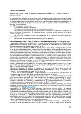 183
Transfert technologique
Oussema Ben Fadhel : Chargé de projet en Transfert Technologique (CPTT)/ Chargé d’Affaires en
Sciences de la Vie
La valorisation des résultats de la recherche est le processus mis en œuvre pour que la recherche
académique ait un réel impact économique et débouche, directement ou indirectement, sur des produits
ou des procédés améliorés ou nouveaux, qui pourront être exploités par des entreprises existantes ou
créées à cet effet. Cette valorisation permet ainsi de mettre en relation le monde de la recherche avec
le monde socioéconomique.
Pour l’IPT, cela a pour conséquence
• d'accélérer les progrès scientifiques,
• d'améliorer la visibilité internationale de ses unités de recherche,
• de maintenir la compétitivité de l’IPT dans certains domaines où il est reconnu (production de
vaccins et sérums, développement de nouveaux vaccins, recherche dans le domaine de certaines
maladies infectieuses),
• de fournir de nouvelles sources de financement de la recherche en cas d'exploitation
commerciale.
• de contribuer au développement socio-économique de la Tunisie
2/ Activités menées par le Chargé de projet en Transfert Technologique (CPTT) en 2018-2019
- Coordination et gestion des échanges de l'IPT avec la Direction des Applications de la Recherche et
des Relations Industrielles de l'Institut Pasteur Paris, concernant les actifs de PI de l’IPT, ainsi que des
projets de valorisation des résultats de recherche de l’IPT.
- l’IPT est partenaire de l’initiative, WIPO Re Search, lancée depuis 2013, par l’Organisation Mondiale
de la Propriété Intellectuelle (OMPI), pour l’identification des besoins institutionnels pour l’amélioration
de la valorisation de la recherche et la gestion de la propriété intellectuelle de l’Institut dans le domaine
des maladies négligées. Il s’agit d’un consortium dans lequel des organismes publics et privés partagent
de précieux actifs de propriété intellectuelle et de précieuses compétences avec les milieux mondiaux
de la recherche en santé dans le but d’encourager la mise au point de nouveaux médicaments, vaccins
et diagnostics pour traiter les maladies tropicales négligées, le paludisme et la tuberculose. Cette
initiative est coordonné à l’IPT par le CATT, est a permis, à travers le réseau de l’initiative, à l’un de nos
chercheurs de démarcher un bailleur de fonds (US/ NIH pour réaliser une étape de développement
d’une technologie issue des résultats de recherche à l’IPT).
Plusieurs propositions de collaboration ont été émises grâce à des échanges constants du CATT avec
la senior Manager Katy Graef de la Bio Venture for Global Health (BVGH), coordinateur de l’initiative
WIPO Re Search ainsi que son équipe.
- Gestion et négociation de contrats de prestation de services, de recherche dans le cadre de
collaborations internationales avec des industriels et des académiques (CDA, MOU, MTA etc.). Plus
d’une 30aine
de contrats ont été gérés par le CPTT en 2018.
- En 2017, l’IPT a intégré un projet qui s’intitule TRIFOLD qui vise à améliorer l’environnement du
transfert technologique et à favoriser la valorisation des résultats de recherche.
- «Visit to the Office of Technology Transfer of Emory University » qui s’est déroulé du 26 février au 02
mars, 2018 à Atlanta, aux Etats-Unis. Cette visite à l’office de transfert de technologie de l’Emory
University, en tant que chargé de projet en transfert technologique à l’Institut Pasteur de Tunis (IPT), à
Atlanta aux Etats-Unis pour participer à une formation sur le Transfert de Technologie, à travers des
consultations avec le bureau de transfert de technologie de l’Emory University,
-Le fait de devenir membre de l’AUTM en 2015-2016, présente de nombreux avantages, tout d’abord
l’accès aux ressources disponibles en ligne sur le site de l’AUTM, Manuel de Transfert Technologique,
Contrats types, etc. http://www.autm.net/
-Participation à la rédaction d’un projet européen Twining pour un coût total d’1 M d’euros :
STRENGTHENING OMICS DATA ANALYSIS CAPACITIES IN PATHOGEN-HOST INTERACTION ;
PHINDaccess (Pathogen-Host INteraction Data access) (impact, mise en œuvre et Work Package, WP)
concernant le volet transfert technologique. Le projet qui a été aepté et dont le CATT est responsable
du WP 6 UNLEASHING IPT’S FULL POTENTIAL FOR AN EFFICIENT TRANSLATIONAL RESEARCH.
-L’accès à des bases de données et à diverses études, ainsi que des tarifs préférentiels pour participer
à des conférences de partnering et à des formations certifiantes (RTTP, Registered Technology
Transfer Professional et Certified Licensing Profesionnal, CLP).
- Coordination avec la SATT AXLR, situé à Montpellier, concernant l’innovation qui a fait l’objet d’une
demande de brevet déposée le 30 mai 2018 à l’INPI sous le n°FR1800533, basée sur une déclaration
 