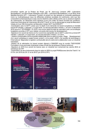 184
d’invention signée par le Porteur de Projet, par M. Jean-Loup Lemesre (IRD –Laboratoire
Montpelliérain), par Mme Elodie Petitdidier-Lesin (IRD – Laboratoire Montpelliérain), et par Mme Amel
Meddeb-Garnaoui (IPT – Laboratoire Tunisien) et portant sur des épitopes et composés peptidiques
mono ou multi-épitopiques issus de différentes protéines excrétées de Leishmania, ainsi que des
compositions pharmaceutiques et des vaccins destinés à être utilisés contre une ou plusieurs espèces
de Leishmanies. En Décembre 2018 signature d’une LOI (Letter Of Intent) Encadre les conditions,
notamment financières de l’intervention de la SATT AxLR, en vue du démarrage du projet de Maturation
Initiale et d’une CMI (Convention de Maturation Initiale) SATT AxLR/IRD/IPT.
-Coordination avec la SATT Lutech pour le dépôt d’une demande de brevet européenne à l’échelle
brevet EP intitulée « Lebecetin, a C-type lectin, as neovascularization inhibitor », le lundi 12 décembre
2016 sous le n° EP16306661. En 2018, nous avons signé le projet de maturation avec une enveloppe
budgétaire accordée à l’IPT pour réaliser une partie des travaux de développement.
-Signature d’un accord de licence et d’un accord de copropriété avec la SATT Lutech lié au brevet EP
intitulée « Lebecetin, a C-type lectin, as neovascularization inhibitor » en 2019
- Gestion contractuelle et de la propriété intellectuelle dans le cadre du projet « Rage : Développement
d’un vaccin antirabique à usage humain produit » et du projet « BCG » de transfert de technologie à
l’international. Négociation et gestion contractuelle dans le cadre de la collaboration avec un industriel
indonésien,
-Gestion de la valorisation du brevet tunisien déposé à l’INNORPI sous le numéro TN2016/0260
Formulation d’une pommade cicatrisante à base d’huile fixe de lentisque (Pistacia lentiscus).
-Signature en 2019 d’un accord de licence avec un industriel turc concernant les vaccins BCG et
antirabique de l’IPT
-Organisation de deux événements dans le cadre du WP6 du projet PHINDaccess dans les Task 6.1 et
6.3 en Juin 2019 (du 20- 21 et du 26-27 juin 2019 à l’IPT)
 
