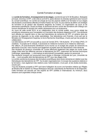 186
Comité Formation et stages
Le comité de formation, d’enseignement et de stages, coordonné par le Dr Ali Bouattour, Biologiste
principal, chercheur à l’IPT, a été créé en avril 2012, après décision du directeur général et avec l’accord
du conseil scientifique. Ce comité est chargé de tous les aspects relatifs à la formation et aux stages
des étudiants universitaires affectés à l’Institut Pasteur de Tunis. Il a pour tâches de définir une stratégie
de formation et de gestion des étudiants stagiaires de l’institut, et l’organisation de cours et de
séminaires scientifiques. Durant sa thèse, le doctorant est tenu suivre des formations afin d'élargir son
horizon disciplinaire et acquérir les crédits nécessaires pour sa soutenance.
Au cours de cette année 2019, et en collaboration avec le comité qualité, nous avons rédigé les
procédures nécessaires pour l’acceptation et l’inscription des étudiants stagiaires à l’IPT. Ces étudiants
sont affectés en majorité dans un des neuf laboratoires de recherche de l’IPT, et certains dans les
services de diagnostic ou les unités spécialisées. Ces laboratoires sont financés, d’une part par le
Ministère de l’Enseignement Supérieur et de la Recherche Scientifique, d’autre part par les projets de
collaboration.
Les laboratoires de l’IPT ont accueilli au cours de l’année 2019, 136 étudiants : 87 en thèse (PhD), 31
mastères, 14 projets de fin d’étude, 4 doctorants en médecine humaine et en médecine vétérinaire.
Par ailleurs, 24 post-doctorants bénéficient d’une bourse sur le budget des projets de recherche du
laboratoire d’accueil, mais d’autres sont également acceptés dans les laboratoires à titre bénévole.
Des étudiants de plusieurs universités de Tunisie effectuent également des stages de courte durée
(stage d’été) dans les différents services et laboratoires de l’IPT, notamment les services techniques
(métrologie, appareillage…), informatique et administratif (comptabilité, gestion du personnel…).
Des étudiants tunisiens qui poursuivent leurs études à l’étranger (Université de Lyon, Université de
Lille….) sont accueillis dans les laboratoires de l’IPT pour des stages d’été.
Le comité coordonne et propose des formations scientifiques dans divers domaines en relation avec les
thématiques des laboratoires de l’IPT. Sur le plan organisationnel, il s’occupe des questions relatives à
la formation, mais également des relations avec l’administration, d’une part, et les écoles doctorales,
d’autre part.
Tous les étudiants acceptés à l’IPT sont dans l’obligation de suivre une formation relative aux Règles
de Biosécurité et Gestion du Risque Biologique dans les Laboratoires de Recherche et de Diagnostic.
Cette formation est assurée par des experts de l’IPT certifiés à l’international. Au minimum, deux
sessions sont organisées chaque année.
 