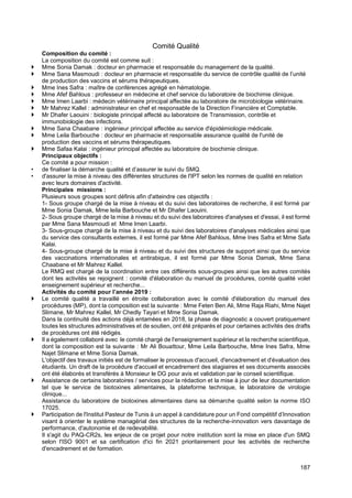 187
Comité Qualité
Composition du comité :
La composition du comité est comme suit :
 Mme Sonia Damak : docteur en pharmacie et responsable du management de la qualité.
 Mme Sana Masmoudi : docteur en pharmacie et responsable du service de contrôle qualité de l’unité
de production des vaccins et sérums thérapeutiques.
 Mme Ines Safra : maître de conférences agrégé en hématologie.
 Mme Afef Bahlous : professeur en médecine et chef service du laboratoire de biochimie clinique.
 Mme Imen Laarbi : médecin vétérinaire principal affectée au laboratoire de microbiologie vétérinaire.
 Mr Mahrez Kallel : administrateur en chef et responsable de la Direction Financière et Comptable.
 Mr Dhafer Laouini : biologiste principal affecté au laboratoire de Transmission, contrôle et
immunobiologie des infections.
 Mme Sana Chaabane : ingénieur principal affectée au service d'épidémiologie médicale.
 Mme Leila Barbouche : docteur en pharmacie et responsable assurance qualité de l'unité de
production des vaccins et sérums thérapeutiques.
 Mme Safaa Kalai : ingénieur principal affectée au laboratoire de biochimie clinique.
Principaux objectifs :
Ce comité a pour mission :
• de finaliser la démarche qualité et d’assurer le suivi du SMQ.
• d'assurer la mise à niveau des différentes structures de l'IPT selon les normes de qualité en relation
avec leurs domaines d'activité.
Principales missions :
Plusieurs sous groupes sont définis afin d'atteindre ces objectifs :
1- Sous groupe chargé de la mise à niveau et du suivi des laboratoires de recherche, il est formé par
Mme Sonia Damak, Mme leila Barbouche et Mr Dhafer Laouini.
2- Sous groupe chargé de la mise à niveau et du suivi des laboratoires d'analyses et d'essai, il est formé
par Mme Sana Masmoudi et Mme Imen Laarbi.
3- Sous-groupe chargé de la mise à niveau et du suivi des laboratoires d'analyses médicales ainsi que
du service des consultants externes, il est formé par Mme Afef Bahlous, Mme Ines Safra et Mme Safa
Kalai.
4- Sous-groupe chargé de la mise à niveau et du suivi des structures de support ainsi que du service
des vaccinations internationales et antirabique, il est formé par Mme Sonia Damak, Mme Sana
Chaabane et Mr Mahrez Kallel.
Le RMQ est chargé de la coordination entre ces différents sous-groupes ainsi que les autres comités
dont les activités se rejoignent : comité d'élaboration du manuel de procédures, comité qualité volet
enseignement supérieur et recherche...
Activités du comité pour l’année 2019 :
 Le comité qualité a travaillé en étroite collaboration avec le comité d'élaboration du manuel des
procédures (MP), dont la composition est la suivante : Mme Feten Ben Ali, Mme Raja Riahi, Mme Najet
Slimane, Mr Mahrez Kallel, Mr Chedly Tayari et Mme Sonia Damak.
Dans la continuité des actions déjà entamées en 2018, la phase de diagnostic a couvert pratiquement
toutes les structures administratives et de soutien, ont été préparés et pour certaines activités des drafts
de procédures ont été rédigés.
 Il a également collaboré avec le comité chargé de l'enseignement supérieur et la recherche scientifique,
dont la composition est la suivante : Mr Ali Bouattour, Mme Leila Barbouche, Mme Ines Safra, Mme
Najet Slimane et Mme Sonia Damak.
L'objectif des travaux initiés est de formaliser le processus d'accueil, d'encadrement et d'évaluation des
étudiants. Un draft de la procédure d'accueil et encadrement des stagiaires et ses documents associés
ont été élaborés et transférés à Monsieur le DG pour avis et validation par le conseil scientifique.
 Assistance de certains laboratoires / services pour la rédaction et la mise à jour de leur documentation
tel que le service de biotoxines alimentaires, la plateforme technique, le laboratoire de virologie
clinique...
Assistance du laboratoire de biotoxines alimentaires dans sa démarche qualité selon la norme ISO
17025.
 Participation de l'Institut Pasteur de Tunis à un appel à candidature pour un Fond compétitif d’Innovation
visant à orienter le système managérial des structures de la recherche-innovation vers davantage de
performance, d'autonomie et de redevabilité.
Il s'agit du PAQ-CR2s, les enjeux de ce projet pour notre institution sont la mise en place d'un SMQ
selon l'ISO 9001 et sa certification d'ici fin 2021 prioritairement pour les activités de recherche
d'encadrement et de formation.
 