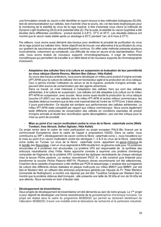 18
une formulation simple du vaccin a été identifiée en ayant recours à des méthodes biologiques (ELISA,
test de séroneutralisation sur cellules, test d’activité chez la souris, etc.) et des tests biophysiques pour
le monitoring de la stabilité du virus de la rage inactivé, à titre d’exemple nous citons la méthode de
Dynamic Light Scattering (DLS) et le potentiel zêta (Z). Par la suite, la stabilité du vaccin lyophilisé a été
étudiée dans différentes conditions : produit stocké à 2-8°C, 37°C et 45°C. Les résultats obtenus ont
montré que le vaccin reste stable après un stockage à 25°C pendant 1an, et 6 mois à 37°C.
Par ailleurs, nous avons aussi démarré des travaux pour améliorer le procédé de purification du virus
de la rage produit sur cellules Vero. Notre objectif est de trouver une alternative à la purification du virus
sur gradient de saccharose par ultracentrifugation continue. En effet cette méthode présente plusieurs
inconvénients, notamment sa complexité, une difficulté de mise en œuvre et de standardisation. Pour
cela, nous avons évalué de nouveaux supports chromatographiques, il s’agit de membranes
monolithiques qui permettent de travailler à un débit élevé et de nouveaux supports de chromatographie
d’exclusion.
- Adaptation des cellules Vero à la culture en suspension et évaluation de leur permittivité
au virus rabique (Samia Rourou, Mariem Ben Zakour, Héla Kallel)
Au cours des travaux antérieurs, nous avons développé un milieu sans produit d’origine animale
(IPT-AFM) pour la culture de cellules Vero en bioréacteur agité et la production de virus rabique.
Ceci a permis d’éviter l’utilisation du sérum et de la trypsine, produits d’origine animale qui
peuvent être source de contamination par des agents adventices.
Dans ce travail, on s’est intéressé à l’adaptation des cellules Vero qui sont des cellules
adhérentes, à la culture en suspension. Les cellules ont été adaptées à la culture sur le milieu
IPT-AFM en suspension, avec succès. Nous avons aussi étudié la production du virus rabique
(souche LP-2061) sur ces cellules dans le milieu IPT-AFM et autres milieux commerciaux, les
résultats obtenus montrent que le titre viral maximal était de l’ordre de 107
FFU/ml, il était obtenu
3 jours post-infection. Ce résultat est similaire aux performances des cellules adhérentes. Le
milieu IPT-AFM reste compétitif par rapport aux milieux commerciaux. Nous avons également
testé différents protocoles de conservation des cellules en conditions exemptes de produit
d’origine animale et étudié leur revivification après décongélation, ceci est très critique pour la
mise au point de procédé.
- Mise au point d’un vaccin multivalent contre le virus de la fièvre catarrhale ovine (Wafa
Tombari, Ines Akrouti, Sofien Sghaier, Héla Kallel)
Ce projet rentre dans le cadre de notre participation au projet européen PALE-Blu financé par la
communauté Européenne dans le cadre de l’appel à propositions H2020. Dans ce cadre, nous
contribuons au WP « développement de vaccin contre la fièvre catarrhale ovine », nous travaillons sur
la mise au point d’un vaccin multivalent contre les sérotypes 1, 4 & 8 du virus de la fièvre catarrhale
ovine isolés en Tunisie. Le virus de la fièvre catarrhale ovine appartient du genre Orbivirus de
la famille des Reoviridae, c’est un virus segmenté à ARN double brin, le génome code pour 10 protéines
structurales et 4 protéines non structurales. La protéine VP2 est responsable de la synthèse des
anticorps neutralisants chez l’hôte. Notre approche consiste à exprimer une protéine chimérique
composée de fragments de la protéine VP2 contenant les épitopes neutralisants de chaque sérotype
chez la levure Pichia pastoris. Le vecteur recombinant PICZ A a été construit puis linéarisé pour
transformer la souche Pichia Pastoris KM71H. Plusieurs clones recombinants ont été sélectionnés,
l’insertion de la cassette d’expression a été vérifiée par PCR et séquençage. L’analyse des surnageants
de culture des différents clones réalisées en plaque multi-puits sur milieu BMGY puis BMMY, par dot
blot et Western blot, en utilisant des anticorps polyclonaux générés par l’équipe du Pr. Peter Mertens
(Université de Nottingham), a montré une réponse par dot blot. Toutefois l’analyse par Western blot a
montré que la protéine obtenue était tronquée ; elle présente une taille de 38 kDa et non de 54 kDa tel
que attendu. Nous sommes en train d’étudier cela.
- Développement de biosimilaires
Deux projets de développement de biosimilaires ont été démarrés au sein de notre groupe. Le 1ier
projet
a pour objectif de développer une forme recombinante de la gonadotrophine chorionique humaine. Ce
projet est réalisé dans le cadre du programme MOBIDOC qui permet au doctorant bénéficiant de
l’allocation MOBIDOC d’avoir une mobilité entre le laboratoire de recherche et le partenaire industriel.
 