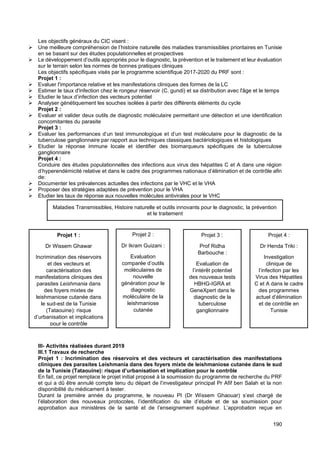 190
Les objectifs généraux du CIC visent :
➢ Une meilleure compréhension de l’histoire naturelle des maladies transmissibles prioritaires en Tunisie
en se basant sur des études populationnelles et prospectives
➢ Le développement d’outils appropriés pour le diagnostic, la prévention et le traitement et leur évaluation
sur le terrain selon les normes de bonnes pratiques cliniques
Les objectifs spécifiques visés par le programme scientifique 2017-2020 du PRF sont :
Projet 1 :
➢ Evaluer l'importance relative et les manifestations cliniques des formes de la LC
➢ Estimer le taux d'infection chez le rongeur réservoir (C. gundi) et sa distribution avec l'âge et le temps
➢ Etudier le taux d’infection des vecteurs potentiel
➢ Analyser génétiquement les souches isolées à partir des différents éléments du cycle
Projet 2 :
➢ Evaluer et valider deux outils de diagnostic moléculaire permettant une détection et une identification
concomitantes du parasite
Projet 3 :
➢ Evaluer les performances d’un test immunologique et d’un test moléculaire pour le diagnostic de la
tuberculose ganglionnaire par rapport aux techniques classiques bactériologiques et histologiques
➢ Etudier la réponse immune locale et identifier des biomarqueurs spécifiques de la tuberculose
ganglionnaire
Projet 4 :
Conduire des études populationnelles des infections aux virus des hépatites C et A dans une région
d’hyperendémicité relative et dans le cadre des programmes nationaux d’élimination et de contrôle afin
de:
➢ Documenter les prévalences actuelles des infections par le VHC et le VHA
➢ Proposer des stratégies adaptées de prévention pour le VHA
➢ Etudier les taux de réponse aux nouvelles molécules antivirales pour le VHC
III- Activités réalisées durant 2019
III.1 Travaux de recherche
Projet 1 : Incrimination des réservoirs et des vecteurs et caractérisation des manifestations
cliniques des parasites Leishmania dans des foyers mixte de leishmaniose cutanée dans le sud
de la Tunisie (Tataouine): risque d’urbanisation et implication pour le contrôle
En fait, ce projet remplace le projet initial proposé à la soumission du programme de recherche du PRF
et qui a dû être annulé compte tenu du départ de l’investigateur principal Pr Afif ben Salah et la non
disponibilité du médicament à tester.
Durant la première année du programme, le nouveau PI (Dr Wissem Ghaouar) s’est chargé de
l’élaboration des nouveaux protocoles, l’identification du site d’étude et de sa soumission pour
approbation aux ministères de la santé et de l’enseignement supérieur. L’approbation reçue en
Maladies Transmissibles, Histoire naturelle et outils innovants pour le diagnostic, la prévention
et le traitement
Projet 1 :
Dr Wissem Ghawar
Incrimination des réservoirs
et des vecteurs et
caractérisation des
manifestations cliniques des
parasites Leishmania dans
des foyers mixtes de
leishmaniose cutanée dans
le sud-est de la Tunisie
(Tataouine): risque
d’urbanisation et implications
pour le contrôle
Projet 2 :
Dr Ikram Guizani :
Evaluation
comparée d’outils
moléculaires de
nouvelle
génération pour le
diagnostic
moléculaire de la
leishmaniose
cutanée
Projet 3 :
Prof Ridha
Barbouche :
Evaluation de
l’intérêt potentiel
des nouveaux tests
HBHG-IGRA et
GeneXpert dans le
diagnostic de la
tuberculose
ganglionnaire
Projet 4 :
Dr Henda Triki :
Investigation
clinique de
l’infection par les
Virus des Hépatites
C et A dans le cadre
des programmes
actuel d’élimination
et de contrôle en
Tunisie
 