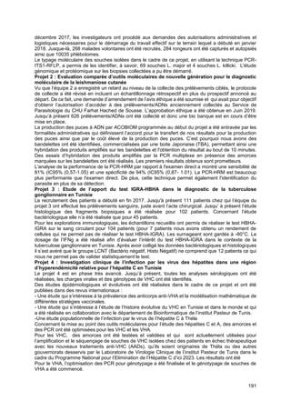 191
décembre 2017, les investigateurs ont procédé aux demandes des autorisations administratives et
logistiques nécessaires pour le démarrage du travail effectif sur le terrain lequel a débuté en janvier
2018. Jusque-là, 268 malades volontaires ont été recrutés, 284 rongeurs ont été capturés et autopsiés
ainsi que 10035 phlébotomes.
Le typage moléculaire des souches isolées dans le cadre de ce projet, en utilisant la technique PCR-
ITS1-RFLP, a permis de les identifier, à savoir, 69 souches L. major et 4 souches L. killicki. L'étude
génomique et protéomique sur les biopsies collectées a pu être démarré.
Projet 2 : Evaluation comparée d’outils moléculaires de nouvelle génération pour le diagnostic
moléculaire de la leishmaniose cutanée
Vu que l’équipe 2 a enregistré un retard au niveau de la collecte des prélèvements ciblés, le protocole
de collecte a été révisé en incluant un échantillonnage rétrospectif en plus du prospectif annoncé au
départ. De ce fait, une demande d’amendement de l’avis éthique a été soumise et qui avait pour objectif
d'obtenir l’autorisation d’accéder à des prélèvements/ADNs anciennement collectés au Service de
Parasitologie du CHU Farhat Hached de Sousse. L’approbation éthique a été obtenue en Juin 2019.
Jusqu’à présent 626 prélèvements/ADNs ont été collecté et donc une bio banque est en cours d’être
mise en place.
La production des puces à ADN par ACOBIOM programmée au début du projet a été entravée par les
formalités administratives qui définissent l’accord pour le transfert de nos résultats pour la production
des puces ainsi que par le coût élevé de la production des puces. C’est pourquoi nous avons des
bandelettes ont été identifiées, commercialisées par une boite Japonaise (TBA), permettant ainsi une
hybridation des produits amplifiés sur les bandelettes et l'obtention du résultat au bout de 10 minutes.
Des essais d’hybridation des produits amplifiés par la PCR multiplexe en présence des amorces
marquées sur les bandelettes ont été réalisés. Les premiers résultats obtenus sont prometteurs.
L'analyse de la performance de la PCR-HRM par rapport à l'examen direct a montré une sensibilité de
81% (IC95% (0,57-1.05) et une spécificité de 94% (IC95% (0,87- 1.01). La PCR-HRM est beaucoup
plus performante que l'examen direct. De plus, cette technique permet également l'identification du
parasite en plus de sa détection.
Projet 3 : Etude de l’apport du test IGRA-HBHA dans le diagnostic de la tuberculose
gonglionnaire en Tunisie
Le recrutement des patients a débuté en fin 2017. Jusqu'à présent 111 patients chez qui l’équipe du
projet 3 ont effectué les prélèvements sanguins, juste avant l’acte chirurgical. Jusqu’ à présent l’étude
histologique des fragments biopsiques a été réalisée pour 102 patients. Concernant l’étude
bactériologique elle n’a été réalisée que pour 45 patients.
Pour les explorations immunologiques, les échantillons recueillis ont permis de réaliser le test HBHA-
IGRA sur le sang circulant pour 104 patients (pour 7 patients nous avons obtenu un rendement de
cellules qui ne permet pas de réaliser le test HBHA-IGRA). Les surnageant sont gardés à -80°C. Le
dosage de l’IFNg a été réalisé afin d’évaluer l’intérêt du test HBHA-IGRA dans le contexte de la
tuberculose ganglionnaire en Tunisie. Après avoir colligé les données bactériologiques et histologiques
il s’est avéré que le groupe LCNT (Bactério négatif, Histo Négatif) ne comprend que 12 patients ce qui
nous ne permet pas de valider statistiquement le test.
Projet 4 : Investigation clinique de l’infection par les virus des hépatites dans une région
d’hyperendémicité relative pour l’hépatite C en Tunisie
Le projet 4 est en phase très avancé. Jusqu’à présent, toutes les analyses sérologiques ont été
réalisées, les charges virales et des génotypes de VHC ont été identifiés.
Des études épidémiologiques et évolutives ont été réalisées dans le cadre de ce projet et ont été
publiées dans des revus internationaux :
- Une étude qui s’intéresse à la prévalence des anticorps anti-VHA et la modélisation mathématique de
différentes stratégies vaccinales.
- Une étude qui s’intéresse à l’étude de l’histoire évolutive du VHC en Tunisie et dans le monde et qui
a été réalisée en collaboration avec le département de Bioinformatique de l’institut Pasteur de Tunis.
-Une étude populationnelle de l’infection par le virus de l’hépatite C à Théla
Concernant la mise au point des outils moléculaires pour l’étude des hépatites C et A, des amorces et
des PCR ont été optimisées pour les VHC et les VHA.
Pour les VHC, des amorces ont été testées et validées et qui sont actuellement utilisées pour
l’amplification et le séquençage de souches de VHC isolées chez des patients en échec thérapeutique
avec les nouveaux traitements anti-VHC (AADs), qu’ils soient originaires de Théla ou des autres
gouvernorats desservis par le Laboratoire de Virologie Clinique de l’institut Pasteur de Tunis dans le
cadre du Programme National pour l’Elimination de l’Hépatite C d’ici 2023. Les résultats ont été
Pour le VHA, l’optimisation des PCR pour génotypage a été finalisée et le génotypage de souches de
VHA a été commencé.
 
