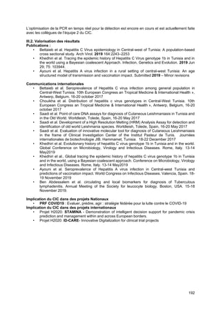 192
L’optimisation de la PCR en temps réel pour la détection est encore en cours et est actuellement faite
avec les collègues de l’équipe 2 du CIC.
III.2. Valorisation des résultats
Publications :
• Bettaieb et al. Hepatitis C Virus epidemiology in Central-west of Tunisia: A population-based
cross sectional study. Arch Virol. 2019 164:2243–2253
• Khedhiri et al. Tracing the epidemic history of Hepatitis C Virus genotype 1b in Tunisia and in
the world using a Bayesian coalescent Approach. Infection, Genetics and Evolution. 2019 Jun
29; 75: 103944.
• Ayouni et al. Hepatitis A virus infection in a rural setting of central-west Tunisia: An age
structured model of transmission and vaccination impact. Submitted 2019 – Minor revisions
Communications internationales
• Bettaieb et al. Seroprevalence of Hepatitis C virus infection among general population in
Central-West Tunisia. 10th European Congress an Tropical Medicine & International Health »,
Antwerp, Belgium, 16-20 october 2017
• Chouikha et al. Distribution of hepatitis c virus genotypes in Central-West Tunisia. 10th
European Congress an Tropical Medicine & International Health », Antwerp, Belgium, 16-20
october 2017
• Saadi et al. Point of care DNA assays for diagnosis of Cutaneous Leishmaniasis in Tunisia and
in the Old World. Worldleish, Tolede, Spain, 16-20 May 2017
• Saadi et al. Development of a High Resolution Melting (HRM) Analysis Assay for detection and
identification of old world Leishmania species. Worldleish, Tolede, Spain, 16-20 May 2017
• Saadi et al. Evaluation of innovative molecular tool for diagnosis of Cutaneous Leishmaniasis
in the frame of Clinical Investigation Center of the Institut Pasteur de Tunis. Journées
internationales de biotechnologie JIB. Hammamet, Tunisia. 18-22 December 2017
• Khedhiri et al. Evolutionary history of hepatitis C virus genotype 1b in Tunisia and in the world.
Global Conference on Microbiology, Virology and Infectious Diseases. Rome, Italy. 13-14
May2019
• Khedhiri et al.. Global tracing the epidemic history of hepatitis C virus genotype 1b in Tunisia
and in the world, using a Bayesian coalescent approach. Conference on Microbiology, Virology
and Infectious Diseases. Rome, Italy. 13-14 May2019
• Ayouni et al. Seroprevalence of Hepatitis A virus infection in Central-west Tunisia and
predictions of vaccination impact. World Congress on Infectious Diseases. Valencia, Spain. 18-
19 November 2019
• Ben Abdessalem et al. circulating and local biomarkers for diagnosis of Tuberculous
lymphadenitis. Annual Meeting of the Society for leucocyte biology. Boston, USA. 15-18
November 2019.
Implication du CIC dans des projets Nationaux
• PRF COVID19 : Evaluer, prédire, agir : stratégie fédérée pour la lutte contre le COVID-19
Implication du CIC dans des projets internationaux
• Projet H2020: STAMINA - Demonstration of intelligent decision support for pandemic crisis
prediction and management within and across European borders.
• Projet H2020: ID-CARE- Innovative Digitalization for clinical trial projects
 