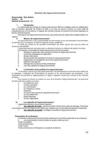198
Direction des Approvisionnements
Responsable : Rym Soltani
Cadres : 04
Nombre de personnel : 12
I. Introduction
Le responsable des Achats et d’Approvisionnement définit la stratégie achat en collaboration
avec la direction générale de l'Institut et veille à sa mise en œuvre à travers un choix ciblé de
produits/services et fournisseurs. Il négocie les contrats d'achats et coordonne la chaîne logistique et
les flux d'acheminement.
Il est garant de l’approvisionnement et suivi des achats dans le respect de la réglementation en
vigueur.
II. Mission de l’approvisionnement
Un approvisionneur a pour responsabilité de commander ce qui est nécessaire (marchandises
et services) à son entreprise, et veille à respecter le plan qualité/Prix.
Il vérifie les articles et les quantités demandées, les offres reçues ainsi que les dates de
livraisons souhaitables.
L’approvisionnement comporte donc un élément d’achat et un élément de gestion de stock.
Les missions universelles de l’approvisionnement sont les suivantes :
1. Pilotage et supervision des opérations d'achat et d'approvisionnement
2. Choix des prestataires et négociation
3. Gestion des stocks
4. Suivi/Contrôle des opérations d'achats et d'approvisionnement
5. Organisation et management du service approvisionnement
6. Définition des besoins
7. Pilotage des processus et des prestataires
8. Suivi des opérations d'approvisionnement
III. La formation et les qualités d’un approvisionneur
La formation requise pour être approvisionneur est généralement une fonction des métiers de
la logistique. L'utilisation de l'informatique de gestion et de communication est impérative, il est
nécessaire de connaitre la réglementation en vigueur régissant l’achat hors marché et les marchés
publique.
Pour exercer et réussir sa mission au sein de la direction d’approvisionnement ; le personnel
doit être doté des qualités suivantes :
➢ Un solide bon sens,
➢ Un être autoritaire,
➢ Un commerçant,
➢ Un résistant au stress ;
➢ Organisé ;
➢ Un savoir faire preuve de sang-froid et de recul ;
➢ Un bon relationnel ;
➢ Esprit d'équipes ;
➢ Un bon négociateur
IV. Les objectifs de l’approvisionnement :
L’approvisionnement a deux grands objectifs :
✓ des objectifs de coûts : réduire les coûts d’achat et les coûts de stockage. Il faut faire
une pression sur les fournisseurs pour obtenir les meilleurs prix et des délais de paiement importants.
✓ des objectifs de qualité : privilégier la qualité de l’approvisionnement.
Présentation de La Direction
La direction d’approvisionnement est liée directement à la direction générale et se compose d’ :
➢ une sous-direction d’achat divisée en quatre unités qui sont :
*Unité consultation
*Unité achats locaux
*Unité Transit
*Unité achats locaux et étrangers sur projet de recherche
 