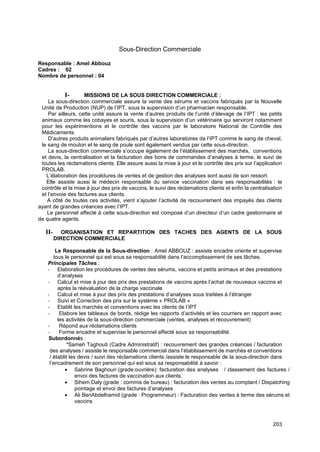 203
Sous-Direction Commerciale
Responsable : Amel Abbouz
Cadres : 02
Nombre de personnel : 04
I- MISSIONS DE LA SOUS DIRECTION COMMERCIALE :
La sous-direction commerciale assure la vente des sérums et vaccins fabriqués par la Nouvelle
Unité de Production (NUP) de l’IPT, sous la supervision d’un pharmacien responsable.
Par ailleurs, cette unité assure la vente d’autres produits de l’unité d’élevage de l’IPT : les petits
animaux comme les cobayes et souris, sous la supervision d’un vétérinaire qui serviront notamment
pour les expérimentions et le contrôle des vaccins par le laboratoire National de Contrôle des
Médicaments.
D’autres produits animaliers fabriqués par d’autres laboratoires de l’IPT comme le sang de cheval,
le sang de mouton et le sang de poule sont également vendus par cette sous-direction.
La sous-direction commerciale s’occupe également de l’établissement des marchés, conventions
et devis, la centralisation et la facturation des bons de commandes d’analyses à terme, le suivi de
toutes les réclamations clients. Elle assure aussi la mise à jour et le contrôle des prix sur l’application
PROLAB.
L’élaboration des procédures de ventes et de gestion des analyses sont aussi de son ressort.
Elle assiste aussi le médecin responsable du service vaccination dans ses responsabilités : le
contrôle et la mise à jour des prix de vaccins, le suivi des réclamations clients et enfin la centralisation
et l’envoie des factures aux clients.
A côté de toutes ces activités, vient s’ajouter l’activité de recouvrement des impayés des clients
ayant de grandes créances avec l’IPT.
Le personnel affecté à cette sous-direction est composé d’un directeur d’un cadre gestionnaire et
de quatre agents.
II- ORGANISATION ET REPARTITION DES TACHES DES AGENTS DE LA SOUS
DIRECTION COMMERCIALE
Le Responsable de la Sous-direction : Amel ABBOUZ : assiste encadre oriente et supervise
tous le personnel qui est sous sa responsabilité dans l’accomplissement de ses tâches.
Principales Tâches :
- Elaboration les procédures de ventes des sérums, vaccins et petits animaux et des prestations
d’analyses
- Calcul et mise à jour des prix des prestations de vaccins après l’achat de nouveaux vaccins et
après la réévaluation de la charge vaccinale
- Calcul et mise à jour des prix des prestations d’analyses sous traitées à l’étranger
- Suivi et Correction des prix sur le système « PROLAB »
- Etablit les marchés et conventions avec les clients de l’IPT
- Elabore les tableaux de bords, rédige les rapports d’activités et les courriers en rapport avec
les activités de la sous-direction commerciale (ventes, analyses et recouvrement)
- Répond aux réclamations clients
- Forme encadre et supervise le personnel affecté sous sa responsabilité.
Subordonnés :
*Sameh Taghouti (Cadre Administratif) : recouvrement des grandes créances / facturation
des analyses / assiste le responsable commercial dans l’établissement de marchés et conventions
/ établit les devis / suivi des réclamations clients /assiste le responsable de la sous-direction dans
l’encadrement de son personnel qui est sous sa responsabilité à savoir :
• Sabrine Baghouri (grade:ouvrière): facturation des analyses / classement des factures /
envoi des factures de vaccination aux clients.
• Sihem Daly (grade : commis de bureau) : facturation des ventes au comptant / Dispatching
pointage et envoi des factures d’analyses
• Ali BenAbdelhamid (grade : Programmeur) : Facturation des ventes à terme des sérums et
vaccins
 