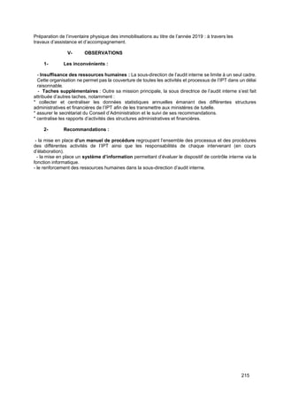 215
Préparation de l’inventaire physique des immobilisations au titre de l’année 2019 : à travers les
travaux d’assistance et d’accompagnement.
V- OBSERVATIONS
1- Les inconvénients :
- Insuffisance des ressources humaines : La sous-direction de l’audit interne se limite à un seul cadre.
Cette organisation ne permet pas la couverture de toutes les activités et processus de l’IPT dans un délai
raisonnable.
- Taches supplémentaires : Outre sa mission principale, la sous directrice de l’audit interne s’est fait
attribuée d’autres taches, notamment :
* collecter et centraliser les données statistiques annuelles émanant des différentes structures
administratives et financières de l’IPT afin de les transmettre aux ministères de tutelle.
* assurer le secrétariat du Conseil d’Administration et le suivi de ses recommandations.
* centralise les rapports d’activités des structures administratives et financières.
2- Recommandations :
- la mise en place d’un manuel de procédure regroupant l’ensemble des processus et des procédures
des différentes activités de l’IPT ainsi que les responsabilités de chaque intervenant (en cours
d’élaboration).
- la mise en place un système d’information permettant d’évaluer le dispositif de contrôle interne via la
fonction informatique.
- le renforcement des ressources humaines dans la sous-direction d’audit interne.
 