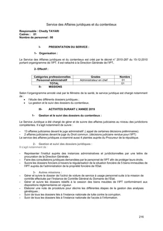 216
Service des Affaires juridiques et du contentieux
Responsable : Chedly TAYARI
Cadres : 01
Nombre de personnel : 00
I- PRESENTATION DU SERVICE :
1- Organisation :
Le Service des Affaires juridiques et du contentieux est créé par le décret n° 2010-287 du 15-12-2010
portant organigramme de l’IPT. Il est rattaché à la Direction Générale de l’IPT.
2- Effectif :
II- MISSIONS
Selon l’organigramme annoté visé par le Ministre de la santé, le service juridique est chargé notamment
de :
• l’étude des différents dossiers juridiques ;
• La gestion et le suivi des dossiers du contentieux.
III- ACTIVITES DURANT L’ANNEE 2019
1- Gestion et le suivi des dossiers du contentieux :
Le Service Juridique a été chargé de gérer et de suivre des affaires judiciaires au niveau des juridictions
compétentes. Il s’agit notamment de suivre :
- 13 affaires judiciaires devant le juge administratif ;( appel de certaines décisions préliminaires).
- 2 affaires judiciaires devant le juge du Droit commun. (décisions judiciaire rendue pour l’IPT)
Le service des affaires juridiques a examiné aussi 4 plaintes auprès du Procureur de la république.
2- Gestion et suivi des dossiers juridiques :
Il s’agit notamment de :
- Représenter l’institut auprès des instances administratives et juridictionnelles par une lettre de
procuration de la Direction Générale ;
- Faire des consultations juridiques demandées par le personnel de l’IPT afin de protéger leurs droits.
- Suivre les dossiers fonciers à travers la régularisation de la situation foncière de 5 biens immeubles de
l’IPT auprès de l’administration de la propriété foncière de l’Etat.
3- Autres missions :
- Gérer et suivre le dossier de l’octroi de voiture de service à usage personnel suite à la mission de
contrôle effectuée par l’Instance de Contrôle Général du Domaine de l’Etat.
- Gérer et suivre les dossiers relatifs à la cession des biens meubles de l’IPT conformément aux
dispositions règlementaires en vigueur.
- Elaborer une note de procédure pour décrire les différentes étapes de la gestion des analyses
génétiques ;
- Suivi de tous les dossiers liés à l’instance nationale de lutte contre la corruption.
- Suivi de tous les dossiers liés à l’instance nationale de l’accès à l’information.
Catégories professionnelles Grades Nombre
Personnel administratif Administrateur en chef 01
TOTAL 01
 